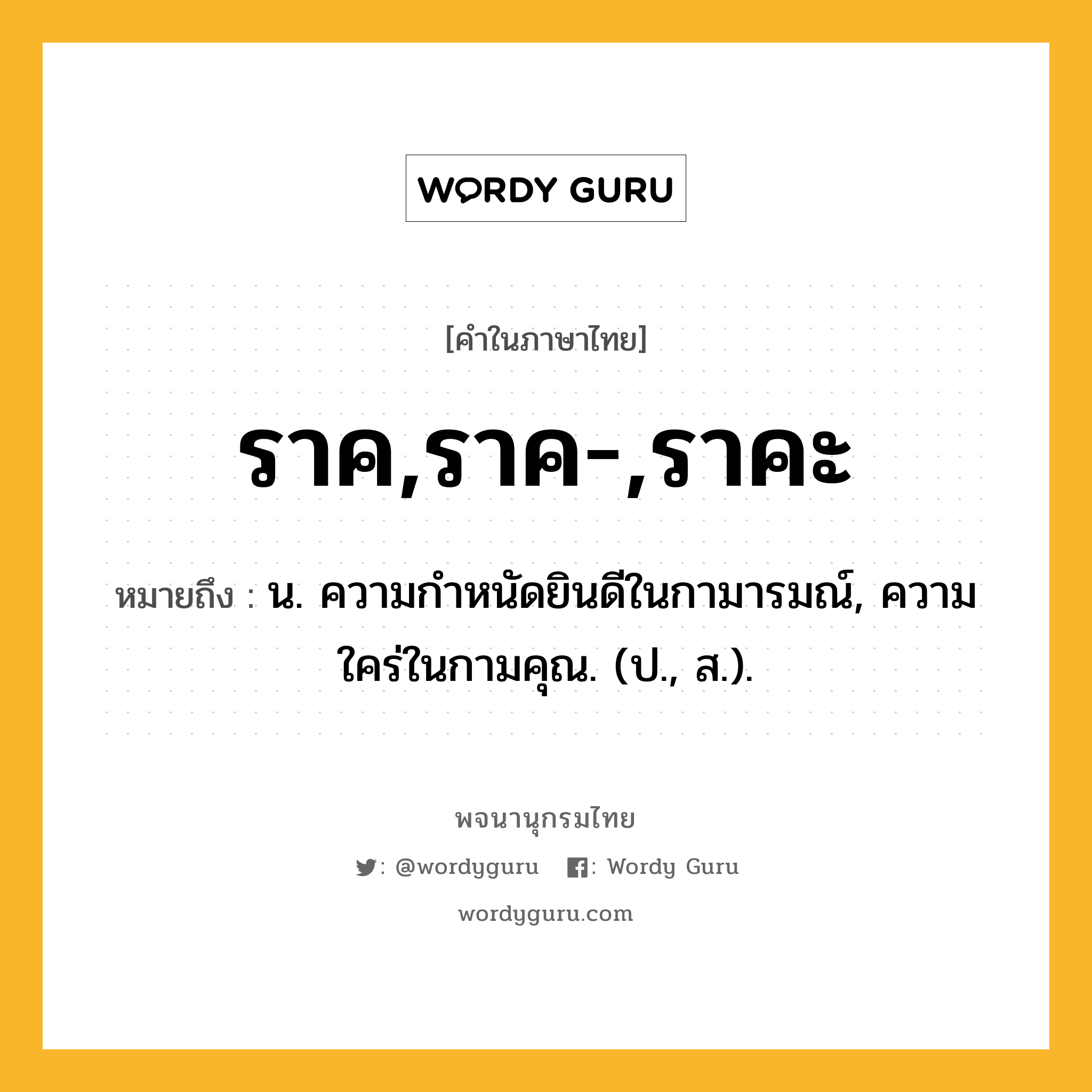 ราค,ราค-,ราคะ หมายถึงอะไร?, คำในภาษาไทย ราค,ราค-,ราคะ หมายถึง น. ความกําหนัดยินดีในกามารมณ์, ความใคร่ในกามคุณ. (ป., ส.).