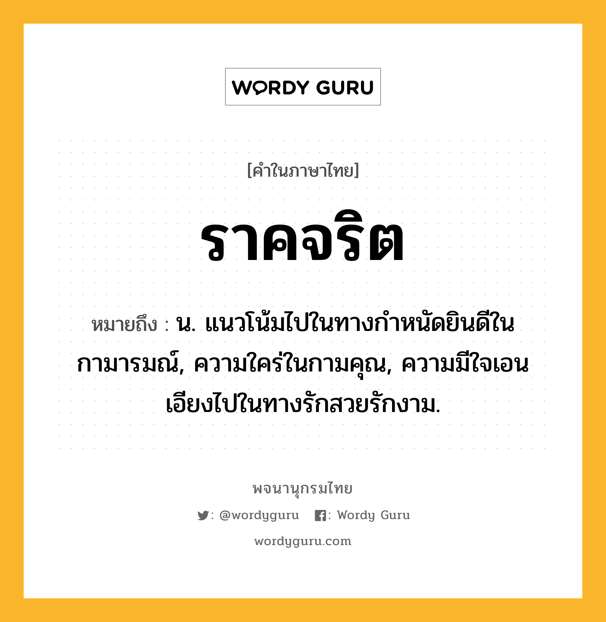 ราคจริต หมายถึงอะไร?, คำในภาษาไทย ราคจริต หมายถึง น. แนวโน้มไปในทางกำหนัดยินดีในกามารมณ์, ความใคร่ในกามคุณ, ความมีใจเอนเอียงไปในทางรักสวยรักงาม.