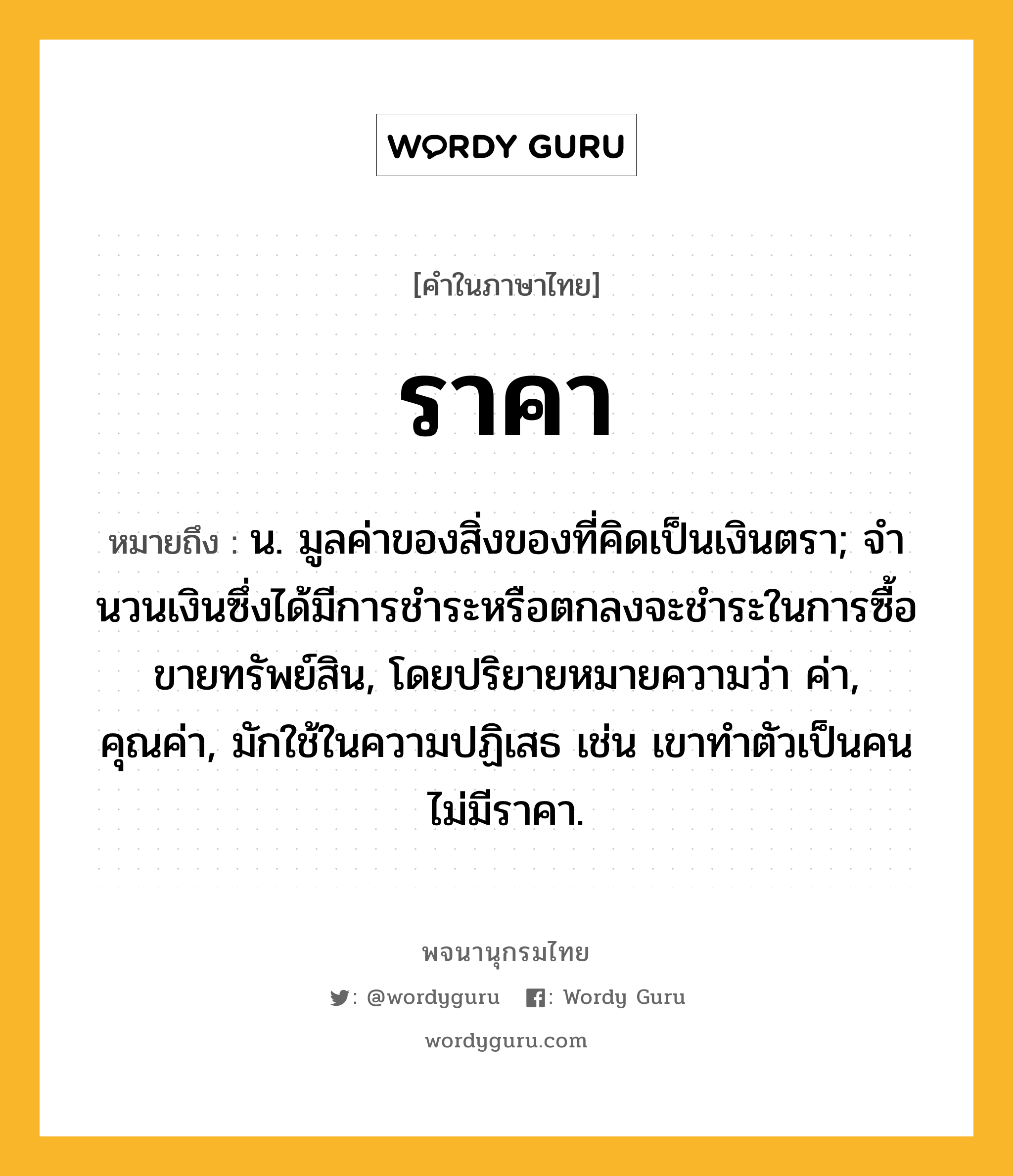 ราคา ความหมาย หมายถึงอะไร?, คำในภาษาไทย ราคา หมายถึง น. มูลค่าของสิ่งของที่คิดเป็นเงินตรา; จํานวนเงินซึ่งได้มีการชําระหรือตกลงจะชําระในการซื้อขายทรัพย์สิน, โดยปริยายหมายความว่า ค่า, คุณค่า, มักใช้ในความปฏิเสธ เช่น เขาทำตัวเป็นคนไม่มีราคา.