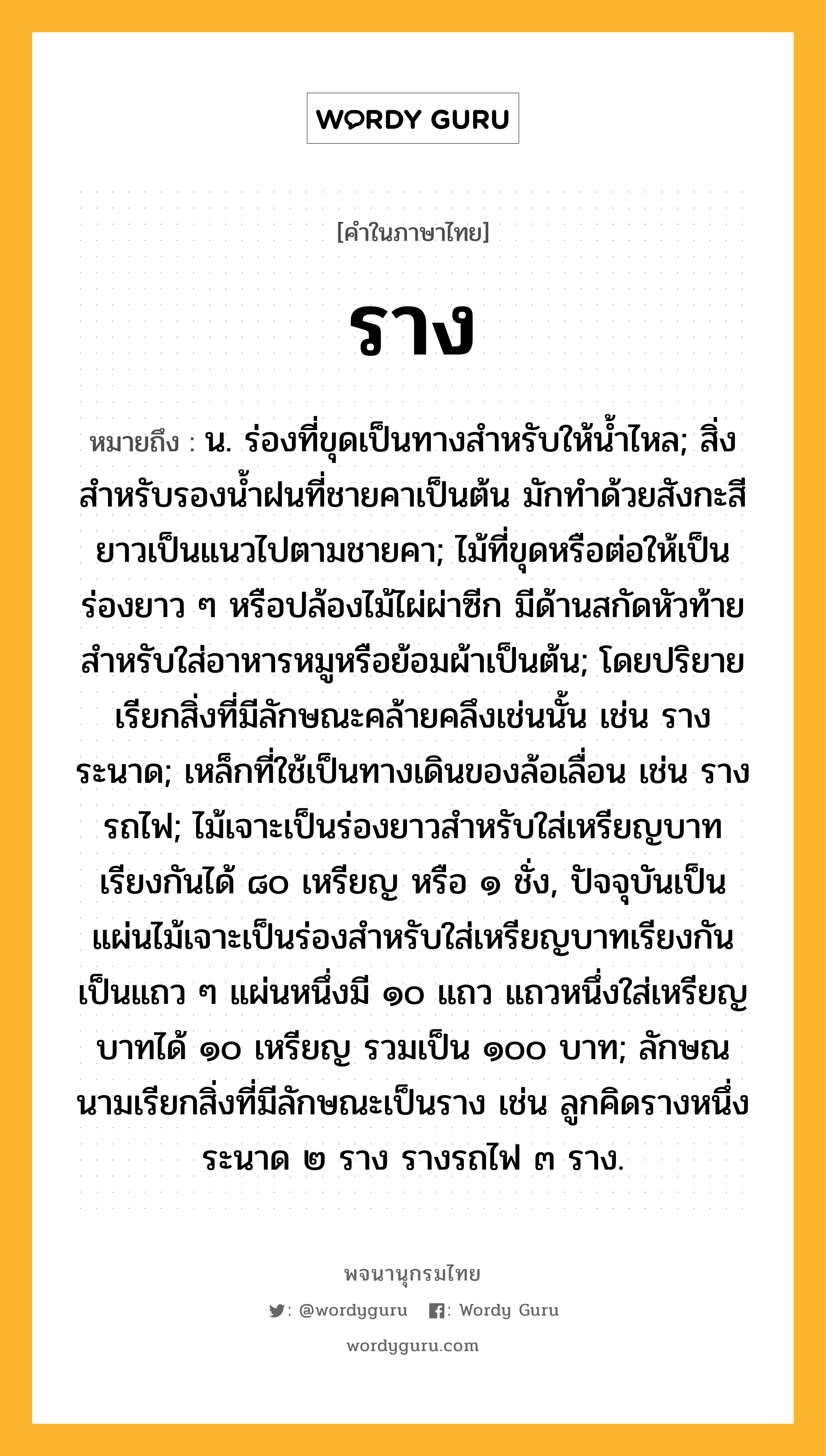 ราง หมายถึงอะไร?, คำในภาษาไทย ราง หมายถึง น. ร่องที่ขุดเป็นทางสำหรับให้น้ำไหล; สิ่งสำหรับรองน้ำฝนที่ชายคาเป็นต้น มักทำด้วยสังกะสียาวเป็นแนวไปตามชายคา; ไม้ที่ขุดหรือต่อให้เป็นร่องยาว ๆ หรือปล้องไม้ไผ่ผ่าซีก มีด้านสกัดหัวท้าย สำหรับใส่อาหารหมูหรือย้อมผ้าเป็นต้น; โดยปริยายเรียกสิ่งที่มีลักษณะคล้ายคลึงเช่นนั้น เช่น รางระนาด; เหล็กที่ใช้เป็นทางเดินของล้อเลื่อน เช่น รางรถไฟ; ไม้เจาะเป็นร่องยาวสำหรับใส่เหรียญบาทเรียงกันได้ ๘๐ เหรียญ หรือ ๑ ชั่ง, ปัจจุบันเป็นแผ่นไม้เจาะเป็นร่องสำหรับใส่เหรียญบาทเรียงกันเป็นแถว ๆ แผ่นหนึ่งมี ๑๐ แถว แถวหนึ่งใส่เหรียญบาทได้ ๑๐ เหรียญ รวมเป็น ๑๐๐ บาท; ลักษณนามเรียกสิ่งที่มีลักษณะเป็นราง เช่น ลูกคิดรางหนึ่ง ระนาด ๒ ราง รางรถไฟ ๓ ราง.