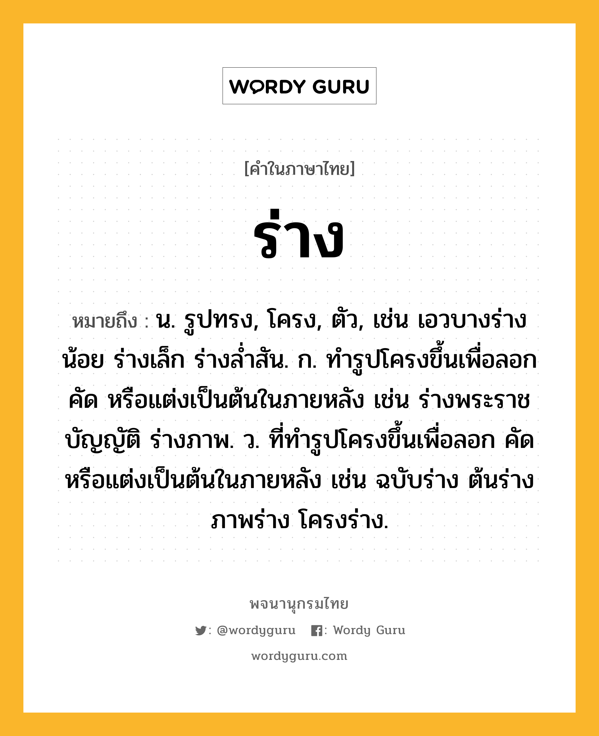 ร่าง หมายถึงอะไร?, คำในภาษาไทย ร่าง หมายถึง น. รูปทรง, โครง, ตัว, เช่น เอวบางร่างน้อย ร่างเล็ก ร่างล่ำสัน. ก. ทํารูปโครงขึ้นเพื่อลอก คัด หรือแต่งเป็นต้นในภายหลัง เช่น ร่างพระราชบัญญัติ ร่างภาพ. ว. ที่ทำรูปโครงขึ้นเพื่อลอก คัด หรือแต่งเป็นต้นในภายหลัง เช่น ฉบับร่าง ต้นร่าง ภาพร่าง โครงร่าง.