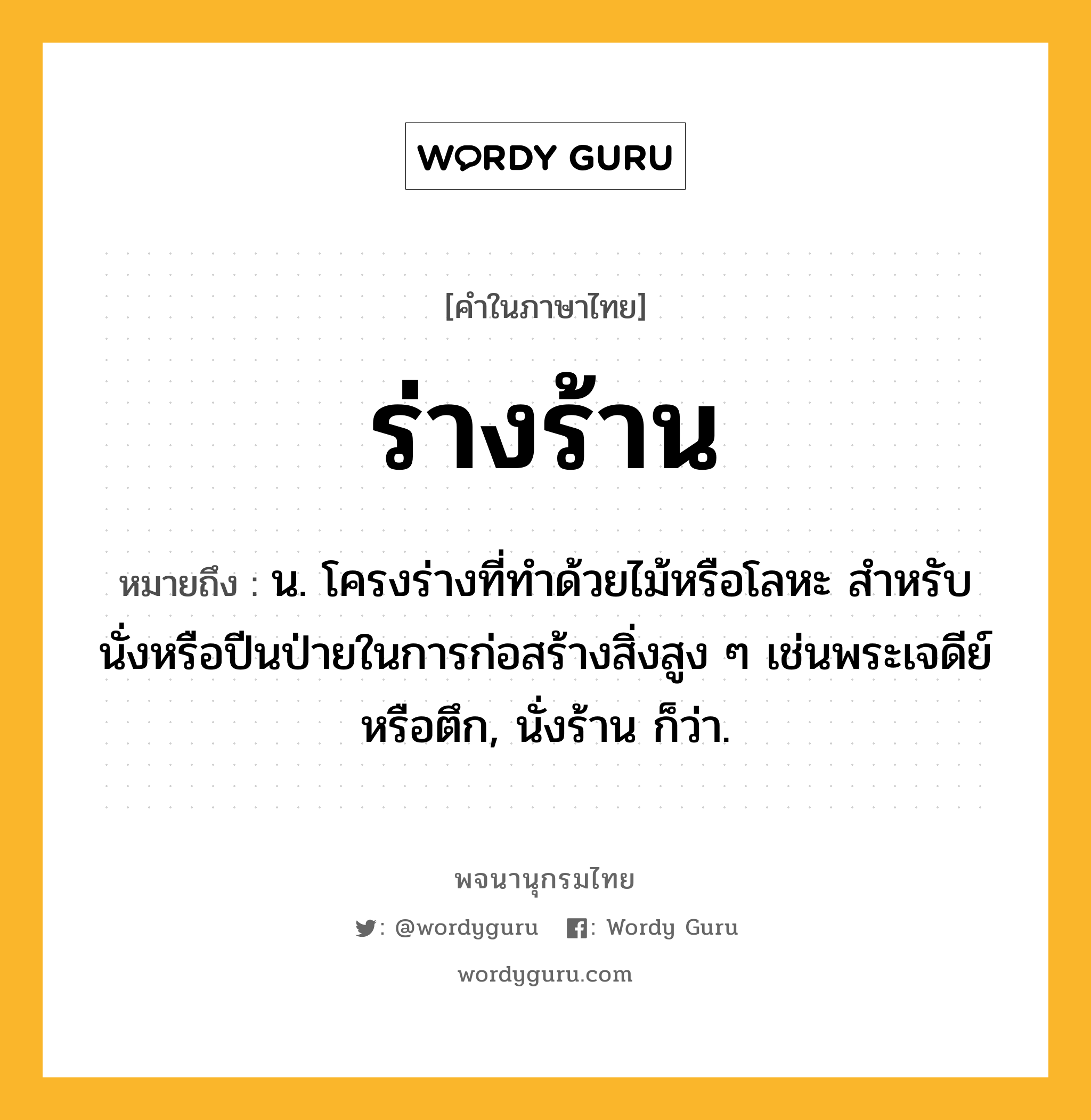 ร่างร้าน หมายถึงอะไร?, คำในภาษาไทย ร่างร้าน หมายถึง น. โครงร่างที่ทําด้วยไม้หรือโลหะ สําหรับนั่งหรือปีนป่ายในการก่อสร้างสิ่งสูง ๆ เช่นพระเจดีย์หรือตึก, นั่งร้าน ก็ว่า.