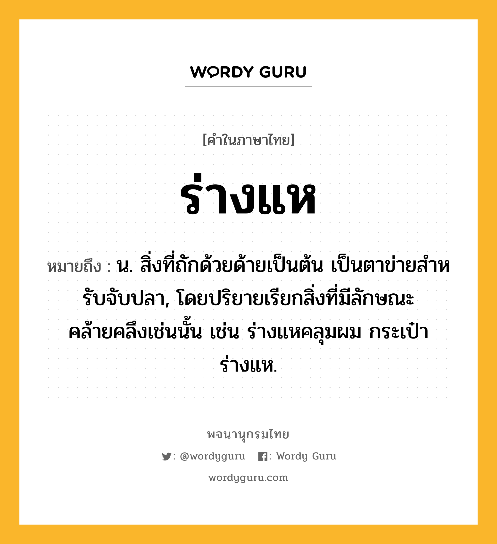 ร่างแห หมายถึงอะไร?, คำในภาษาไทย ร่างแห หมายถึง น. สิ่งที่ถักด้วยด้ายเป็นต้น เป็นตาข่ายสําหรับจับปลา, โดยปริยายเรียกสิ่งที่มีลักษณะคล้ายคลึงเช่นนั้น เช่น ร่างแหคลุมผม กระเป๋าร่างแห.