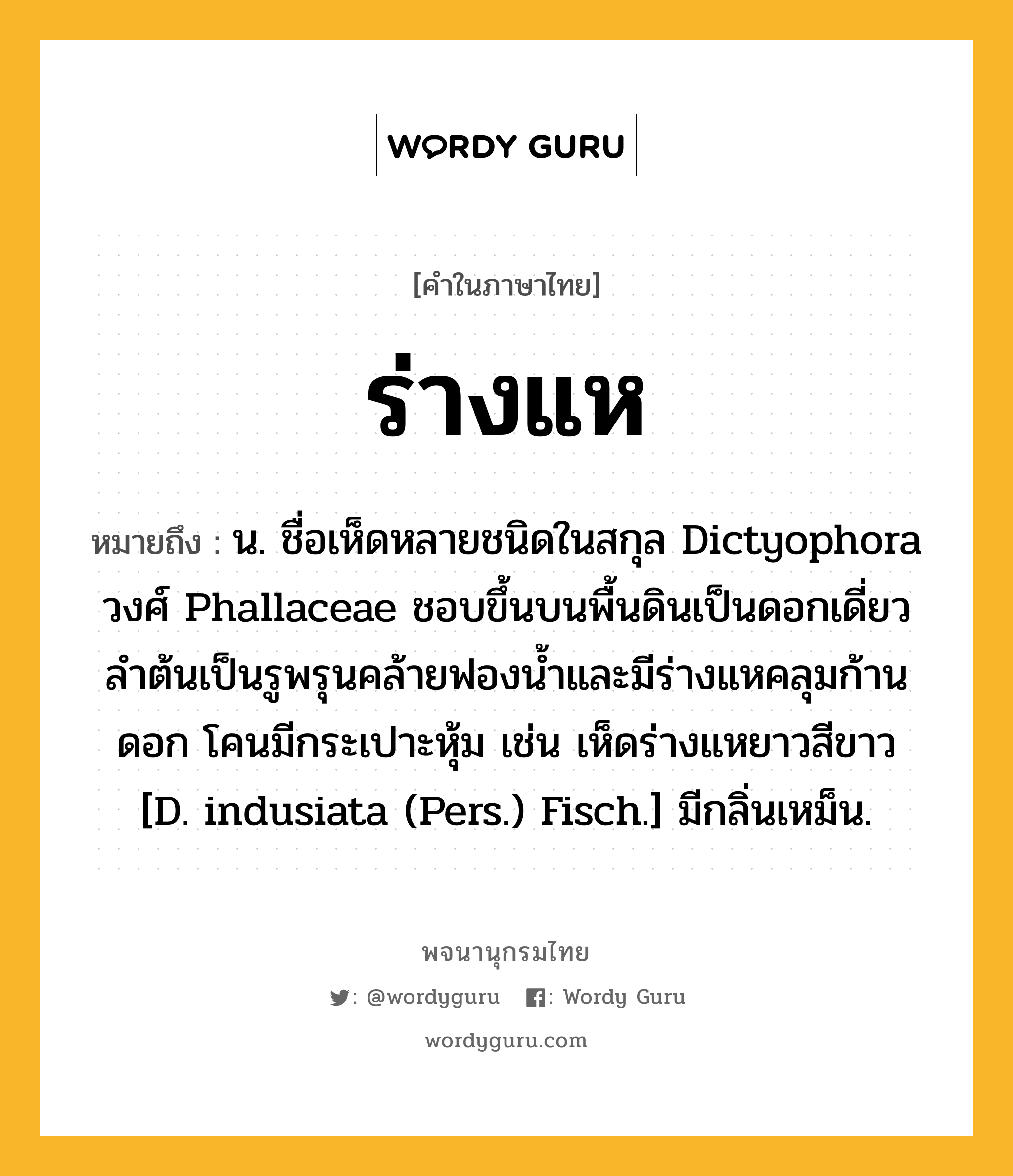 ร่างแห หมายถึงอะไร?, คำในภาษาไทย ร่างแห หมายถึง น. ชื่อเห็ดหลายชนิดในสกุล Dictyophora วงศ์ Phallaceae ชอบขึ้นบนพื้นดินเป็นดอกเดี่ยว ลําต้นเป็นรูพรุนคล้ายฟองนํ้าและมีร่างแหคลุมก้านดอก โคนมีกระเปาะหุ้ม เช่น เห็ดร่างแหยาวสีขาว [D. indusiata (Pers.) Fisch.] มีกลิ่นเหม็น.