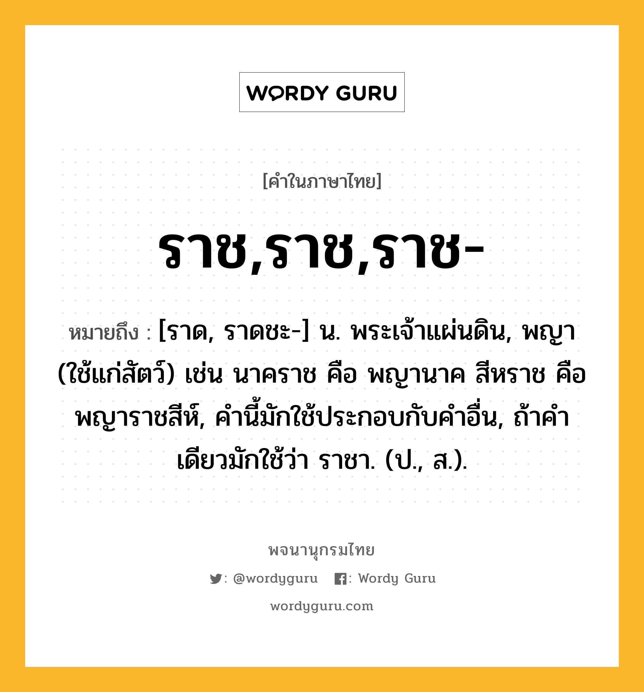 ราช,ราช,ราช- หมายถึงอะไร?, คำในภาษาไทย ราช,ราช,ราช- หมายถึง [ราด, ราดชะ-] น. พระเจ้าแผ่นดิน, พญา (ใช้แก่สัตว์) เช่น นาคราช คือ พญานาค สีหราช คือ พญาราชสีห์, คํานี้มักใช้ประกอบกับคําอื่น, ถ้าคําเดียวมักใช้ว่า ราชา. (ป., ส.).