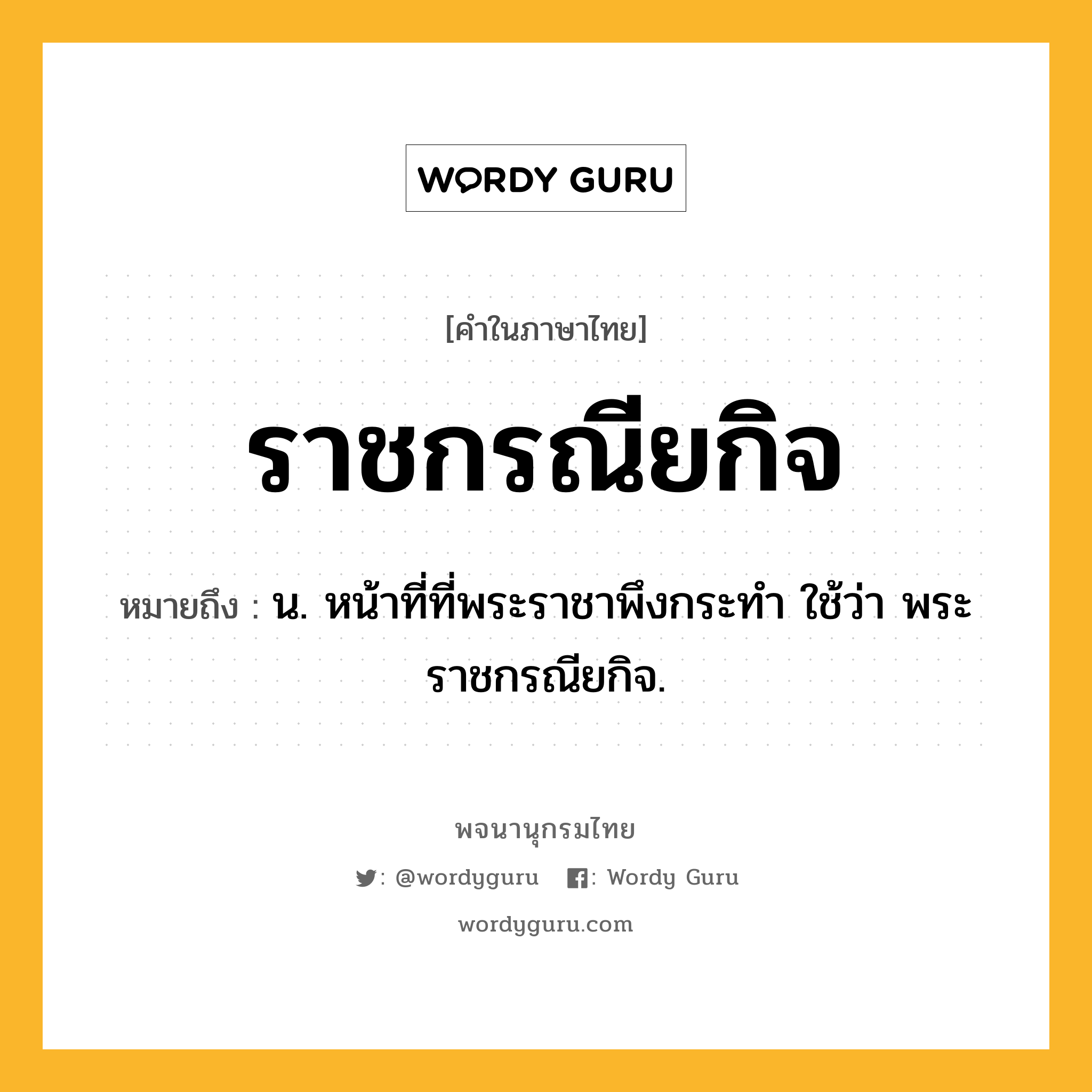 ราชกรณียกิจ หมายถึงอะไร?, คำในภาษาไทย ราชกรณียกิจ หมายถึง น. หน้าที่ที่พระราชาพึงกระทำ ใช้ว่า พระราชกรณียกิจ.