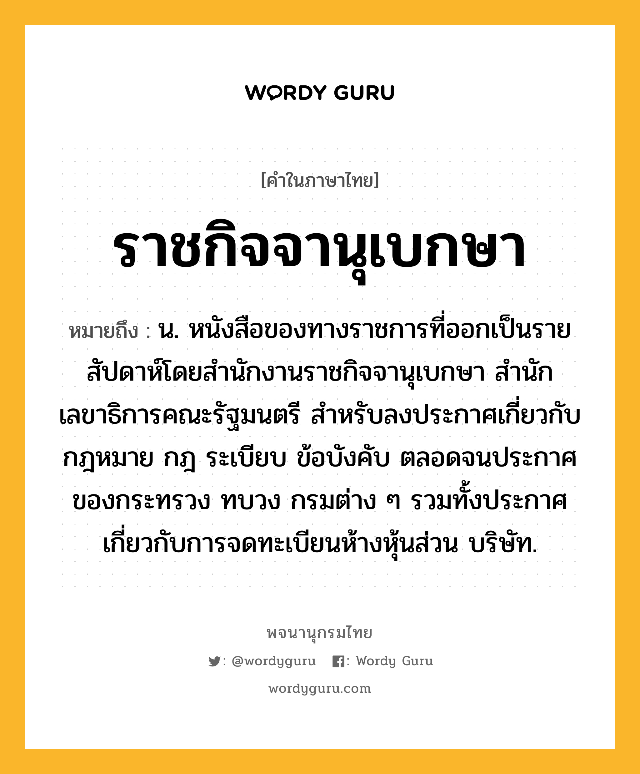 ราชกิจจานุเบกษา หมายถึงอะไร?, คำในภาษาไทย ราชกิจจานุเบกษา หมายถึง น. หนังสือของทางราชการที่ออกเป็นรายสัปดาห์โดยสํานักงานราชกิจจานุเบกษา สํานักเลขาธิการคณะรัฐมนตรี สําหรับลงประกาศเกี่ยวกับกฎหมาย กฎ ระเบียบ ข้อบังคับ ตลอดจนประกาศของกระทรวง ทบวง กรมต่าง ๆ รวมทั้งประกาศเกี่ยวกับการจดทะเบียนห้างหุ้นส่วน บริษัท.