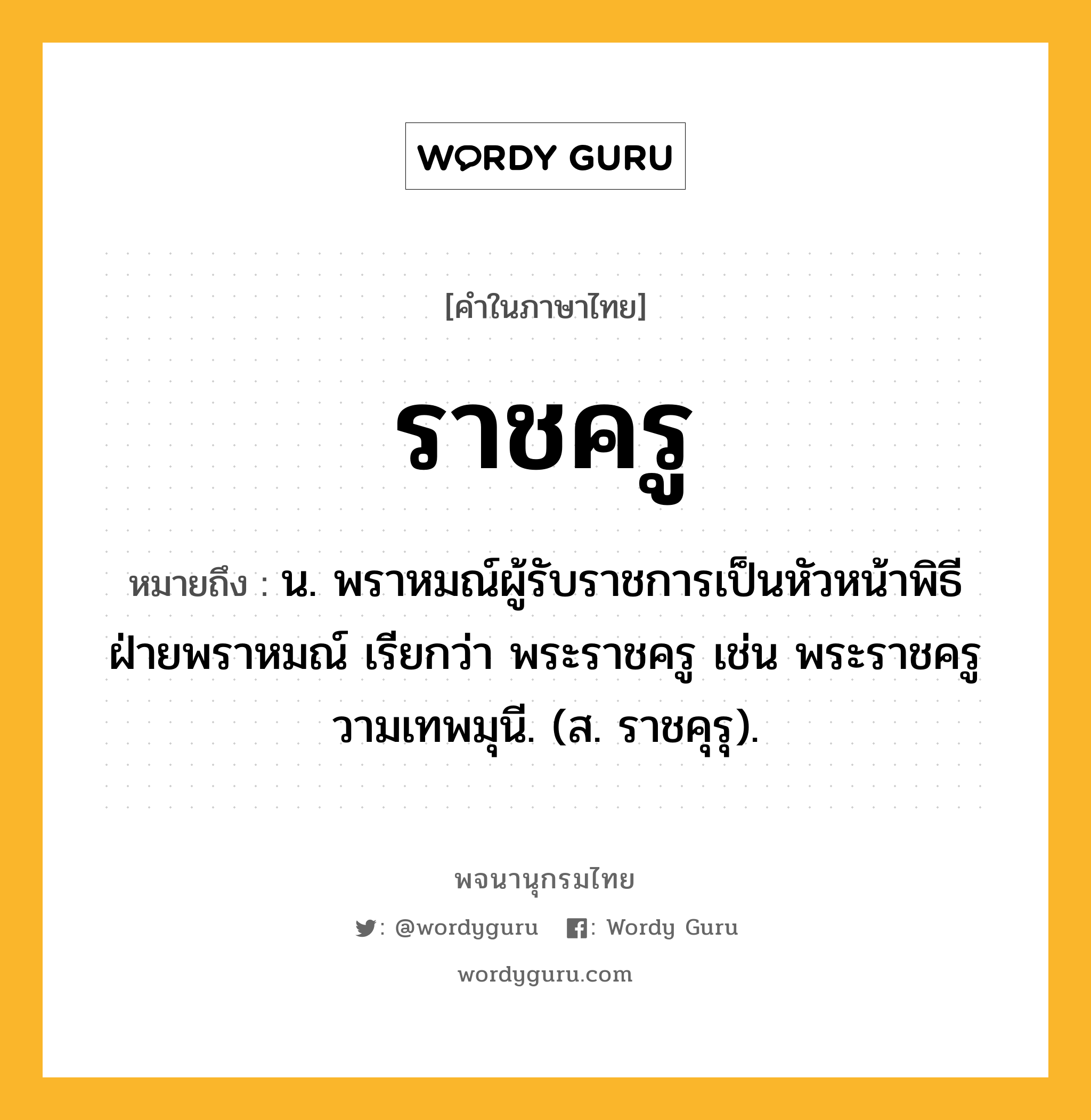 ราชครู หมายถึงอะไร?, คำในภาษาไทย ราชครู หมายถึง น. พราหมณ์ผู้รับราชการเป็นหัวหน้าพิธีฝ่ายพราหมณ์ เรียกว่า พระราชครู เช่น พระราชครูวามเทพมุนี. (ส. ราชคุรุ).