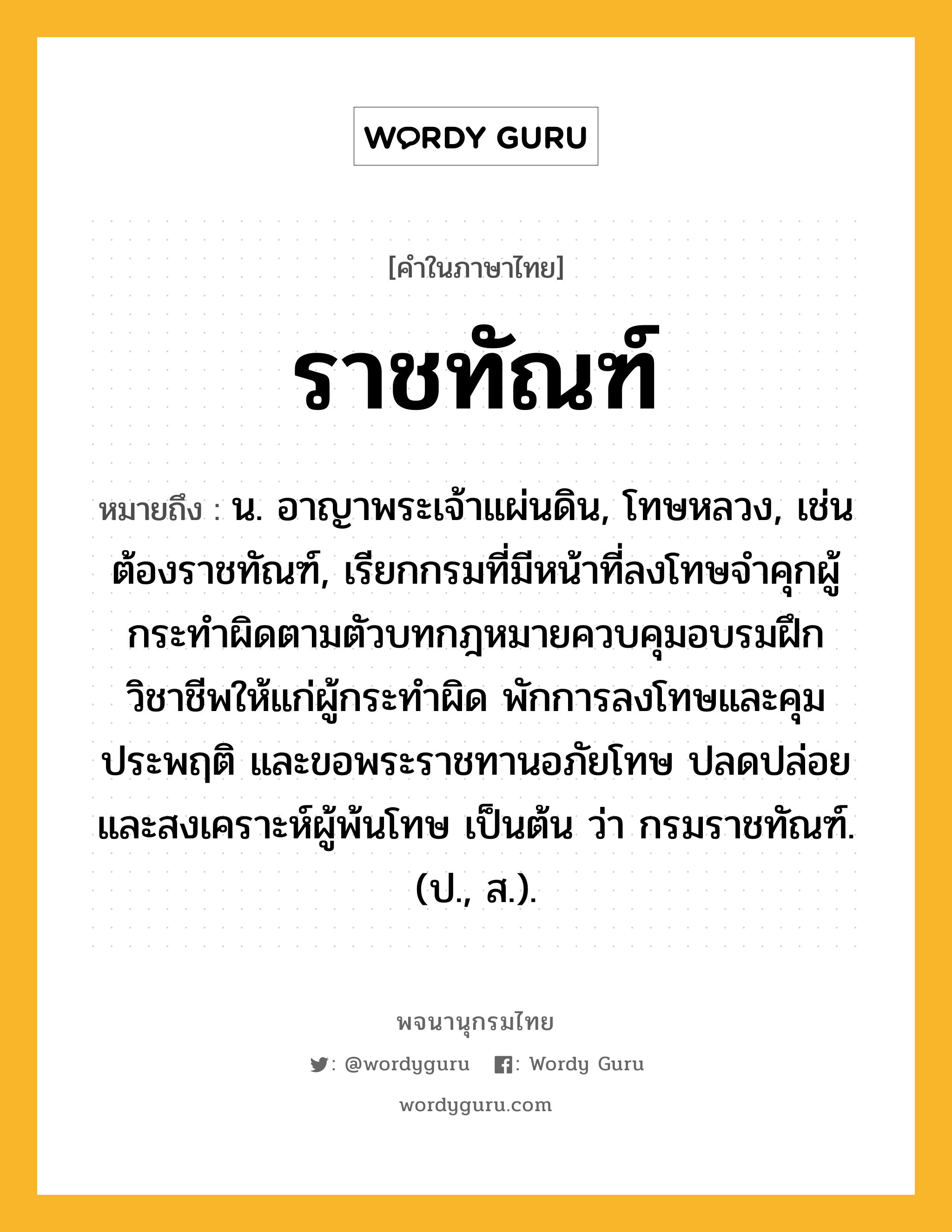 ราชทัณฑ์ หมายถึงอะไร?, คำในภาษาไทย ราชทัณฑ์ หมายถึง น. อาญาพระเจ้าแผ่นดิน, โทษหลวง, เช่น ต้องราชทัณฑ์, เรียกกรมที่มีหน้าที่ลงโทษจำคุกผู้กระทำผิดตามตัวบทกฎหมายควบคุมอบรมฝึกวิชาชีพให้แก่ผู้กระทำผิด พักการลงโทษและคุมประพฤติ และขอพระราชทานอภัยโทษ ปลดปล่อยและสงเคราะห์ผู้พ้นโทษ เป็นต้น ว่า กรมราชทัณฑ์. (ป., ส.).