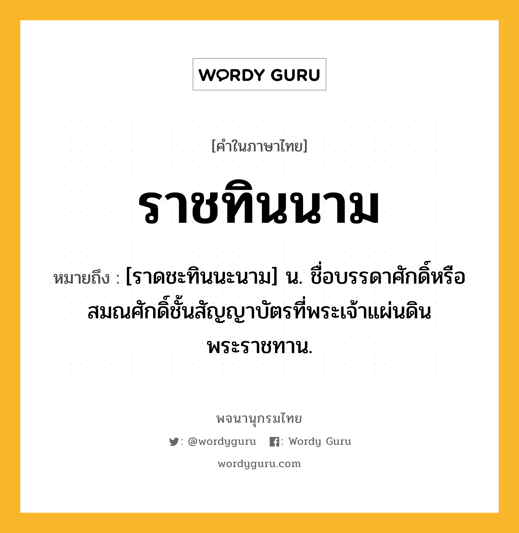 ราชทินนาม หมายถึงอะไร?, คำในภาษาไทย ราชทินนาม หมายถึง [ราดชะทินนะนาม] น. ชื่อบรรดาศักดิ์หรือสมณศักดิ์ชั้นสัญญาบัตรที่พระเจ้าแผ่นดินพระราชทาน.