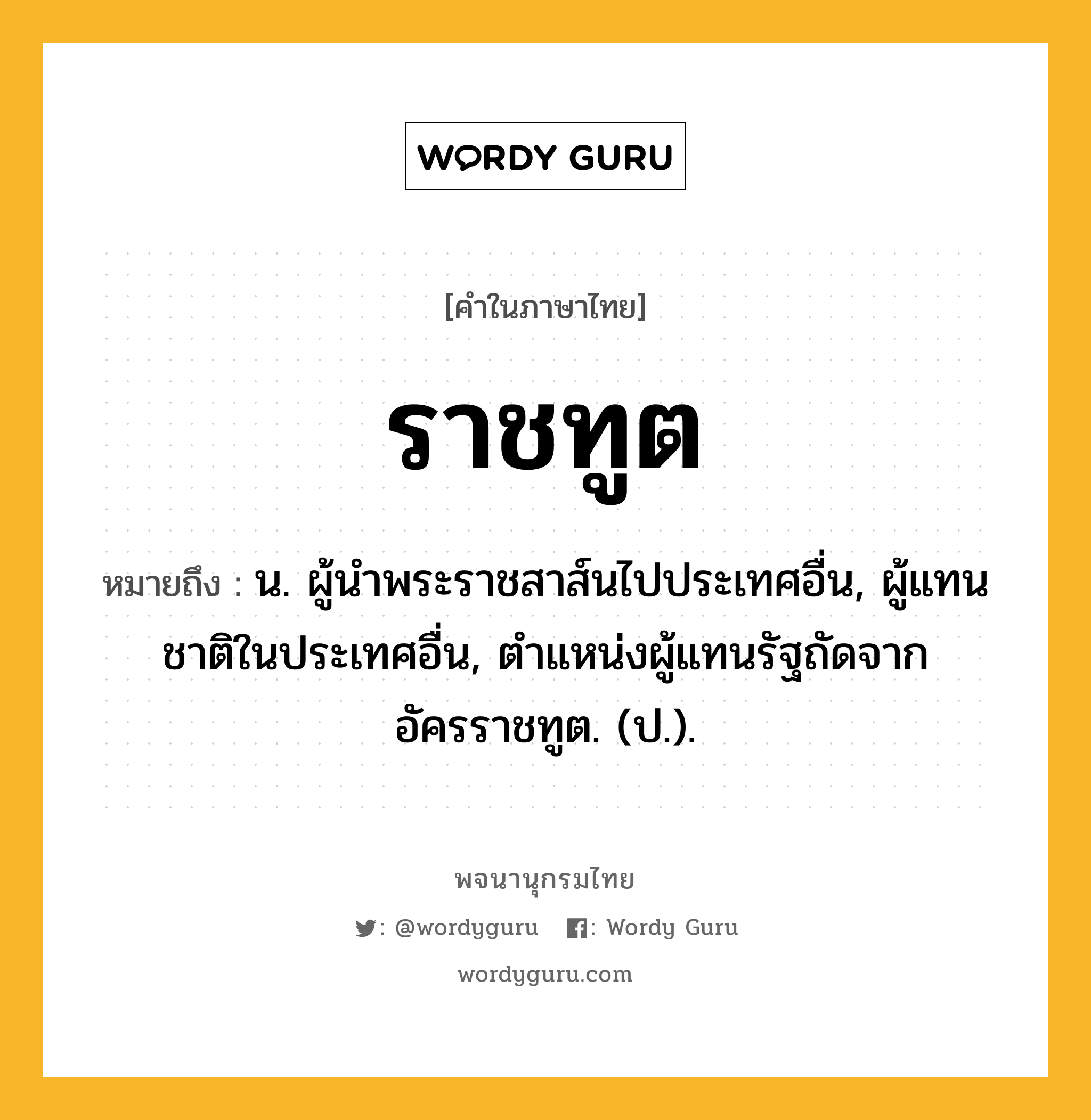 ราชทูต หมายถึงอะไร?, คำในภาษาไทย ราชทูต หมายถึง น. ผู้นําพระราชสาส์นไปประเทศอื่น, ผู้แทนชาติในประเทศอื่น, ตําแหน่งผู้แทนรัฐถัดจากอัครราชทูต. (ป.).