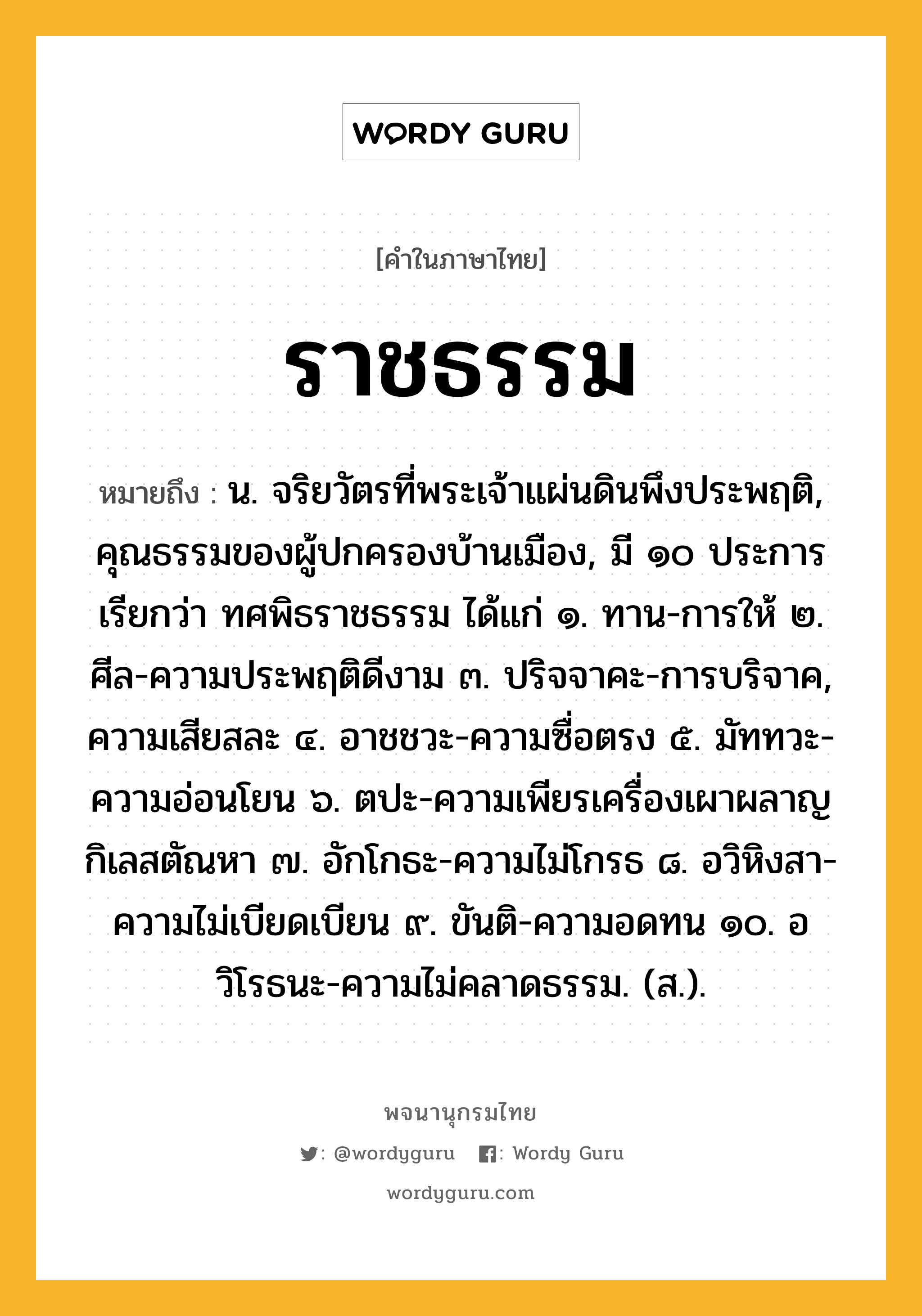 ราชธรรม หมายถึงอะไร?, คำในภาษาไทย ราชธรรม หมายถึง น. จริยวัตรที่พระเจ้าแผ่นดินพึงประพฤติ, คุณธรรมของผู้ปกครองบ้านเมือง, มี ๑๐ ประการ เรียกว่า ทศพิธราชธรรม ได้แก่ ๑. ทาน-การให้ ๒. ศีล-ความประพฤติดีงาม ๓. ปริจจาคะ-การบริจาค, ความเสียสละ ๔. อาชชวะ-ความซื่อตรง ๕. มัททวะ-ความอ่อนโยน ๖. ตปะ-ความเพียรเครื่องเผาผลาญกิเลสตัณหา ๗. อักโกธะ-ความไม่โกรธ ๘. อวิหิงสา-ความไม่เบียดเบียน ๙. ขันติ-ความอดทน ๑๐. อวิโรธนะ-ความไม่คลาดธรรม. (ส.).