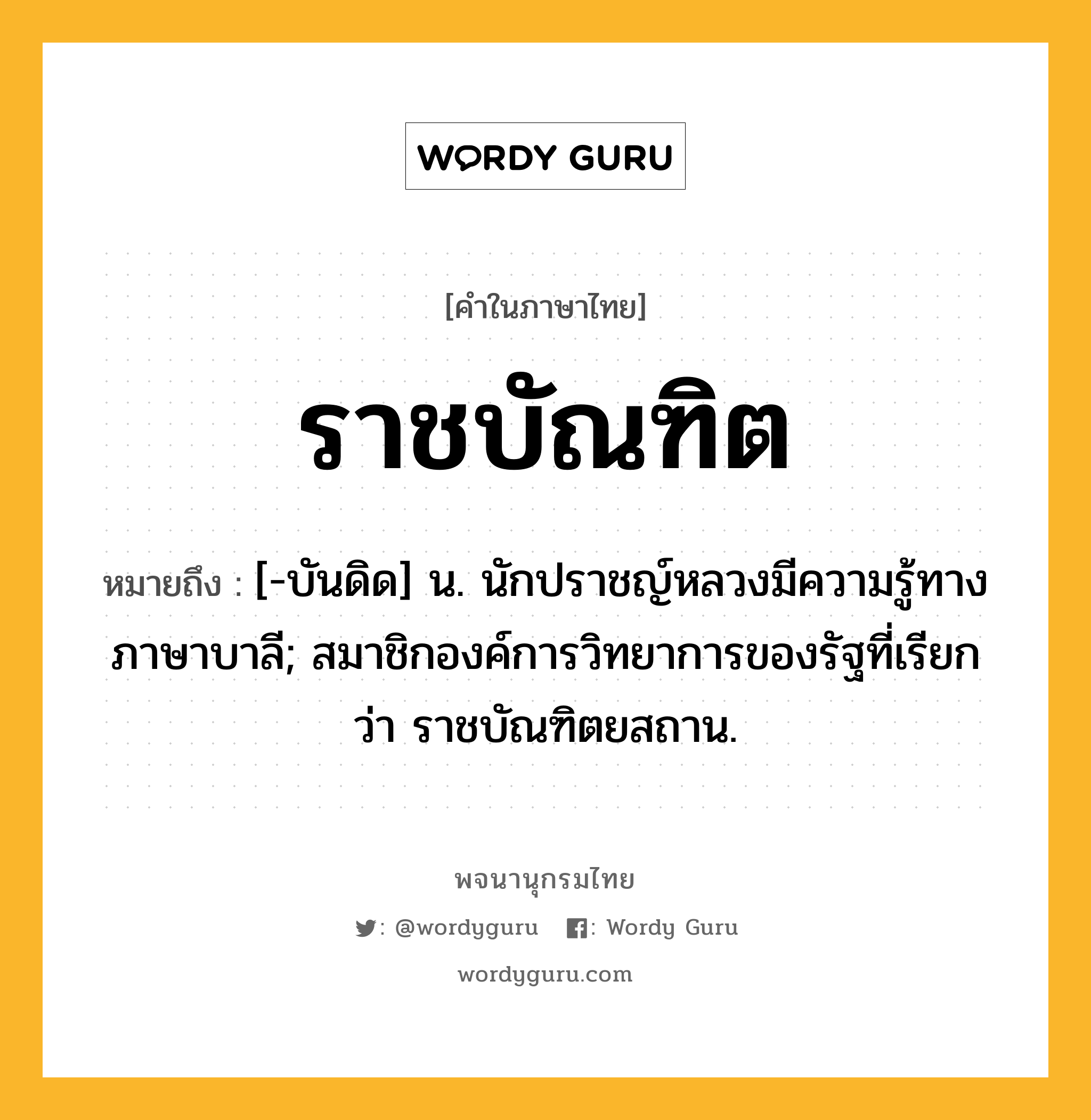 ราชบัณฑิต หมายถึงอะไร?, คำในภาษาไทย ราชบัณฑิต หมายถึง [-บันดิด] น. นักปราชญ์หลวงมีความรู้ทางภาษาบาลี; สมาชิกองค์การวิทยาการของรัฐที่เรียกว่า ราชบัณฑิตยสถาน.