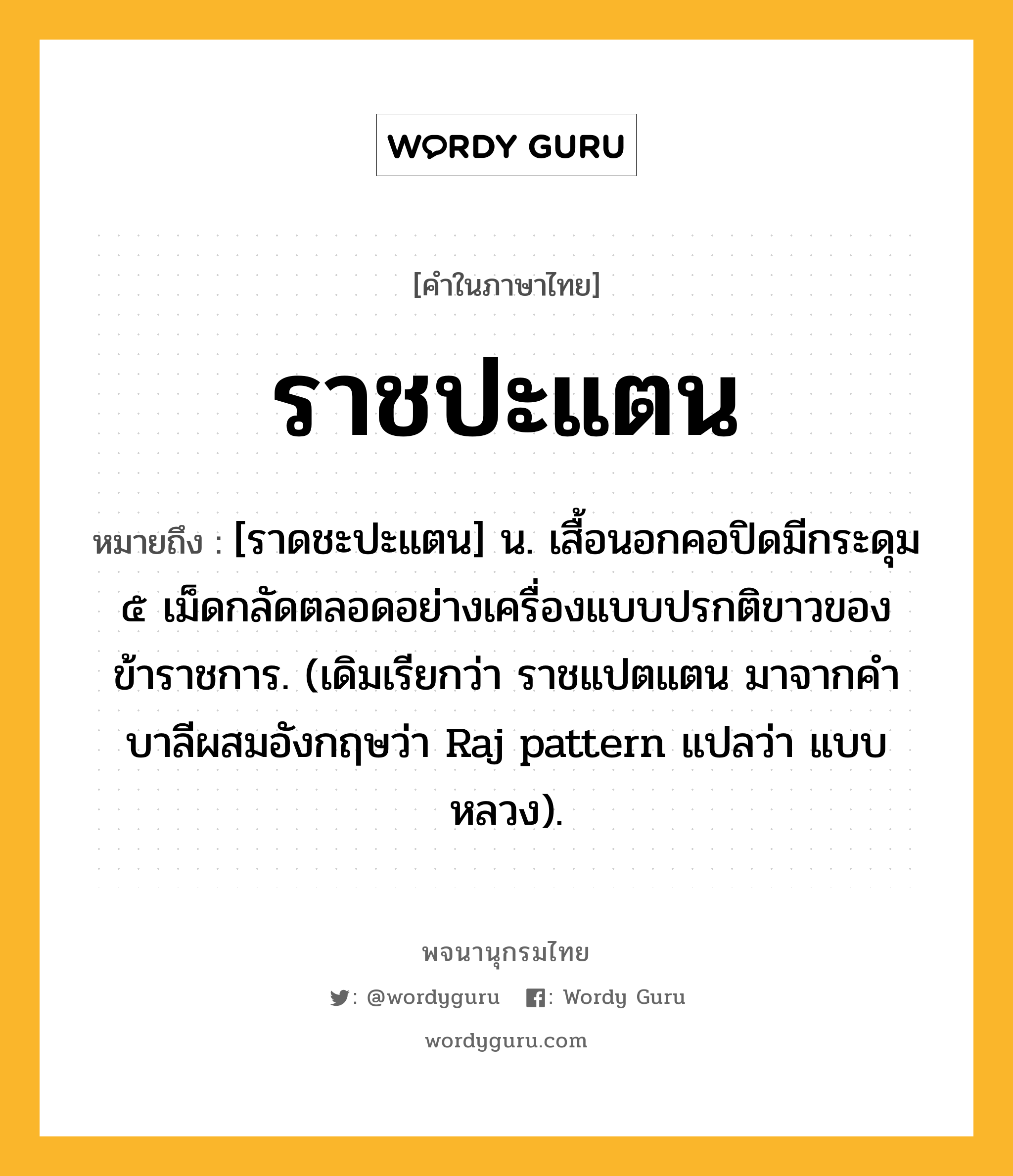 ราชปะแตน หมายถึงอะไร?, คำในภาษาไทย ราชปะแตน หมายถึง [ราดชะปะแตน] น. เสื้อนอกคอปิดมีกระดุม ๕ เม็ดกลัดตลอดอย่างเครื่องแบบปรกติขาวของข้าราชการ. (เดิมเรียกว่า ราชแปตแตน มาจากคําบาลีผสมอังกฤษว่า Raj pattern แปลว่า แบบหลวง).