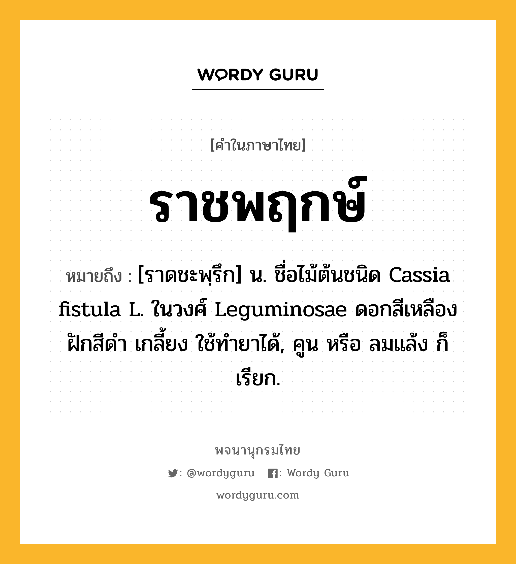 ราชพฤกษ์ หมายถึงอะไร?, คำในภาษาไทย ราชพฤกษ์ หมายถึง [ราดชะพฺรึก] น. ชื่อไม้ต้นชนิด Cassia fistula L. ในวงศ์ Leguminosae ดอกสีเหลือง ฝักสีดํา เกลี้ยง ใช้ทํายาได้, คูน หรือ ลมแล้ง ก็เรียก.