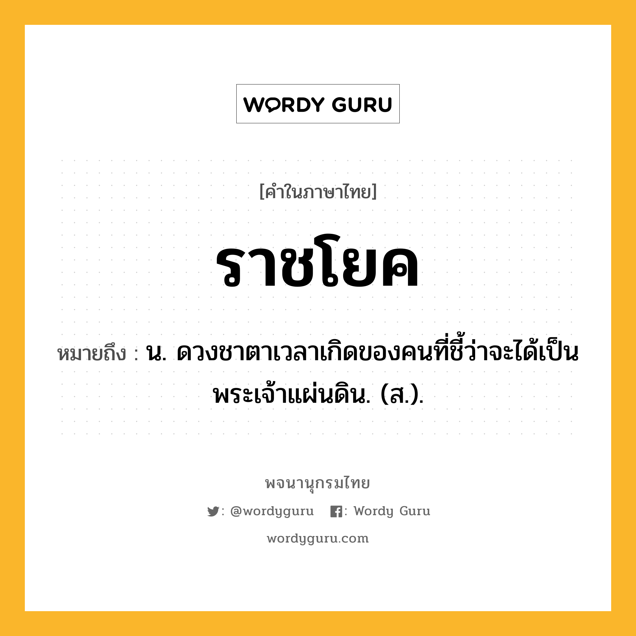 ราชโยค หมายถึงอะไร?, คำในภาษาไทย ราชโยค หมายถึง น. ดวงชาตาเวลาเกิดของคนที่ชี้ว่าจะได้เป็นพระเจ้าแผ่นดิน. (ส.).