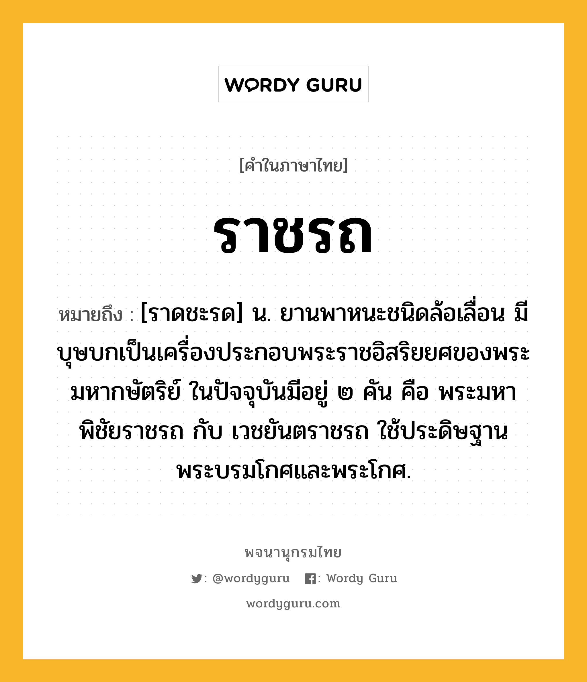 ราชรถ หมายถึงอะไร?, คำในภาษาไทย ราชรถ หมายถึง [ราดชะรด] น. ยานพาหนะชนิดล้อเลื่อน มีบุษบกเป็นเครื่องประกอบพระราชอิสริยยศของพระมหากษัตริย์ ในปัจจุบันมีอยู่ ๒ คัน คือ พระมหาพิชัยราชรถ กับ เวชยันตราชรถ ใช้ประดิษฐานพระบรมโกศและพระโกศ.