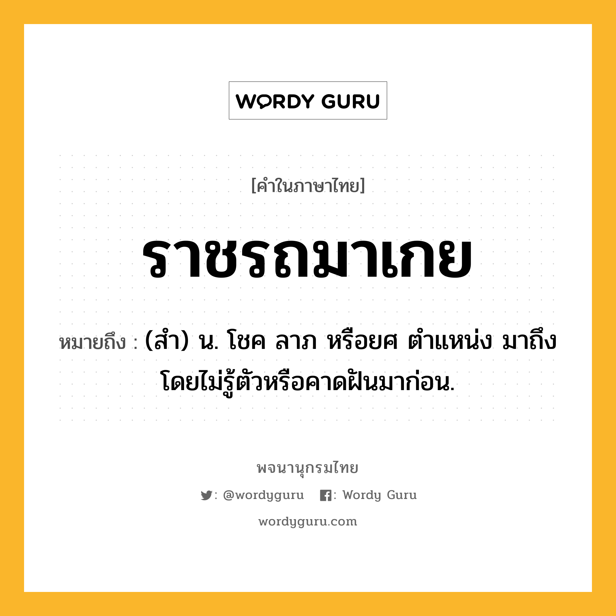 ราชรถมาเกย หมายถึงอะไร?, คำในภาษาไทย ราชรถมาเกย หมายถึง (สํา) น. โชค ลาภ หรือยศ ตําแหน่ง มาถึงโดยไม่รู้ตัวหรือคาดฝันมาก่อน.