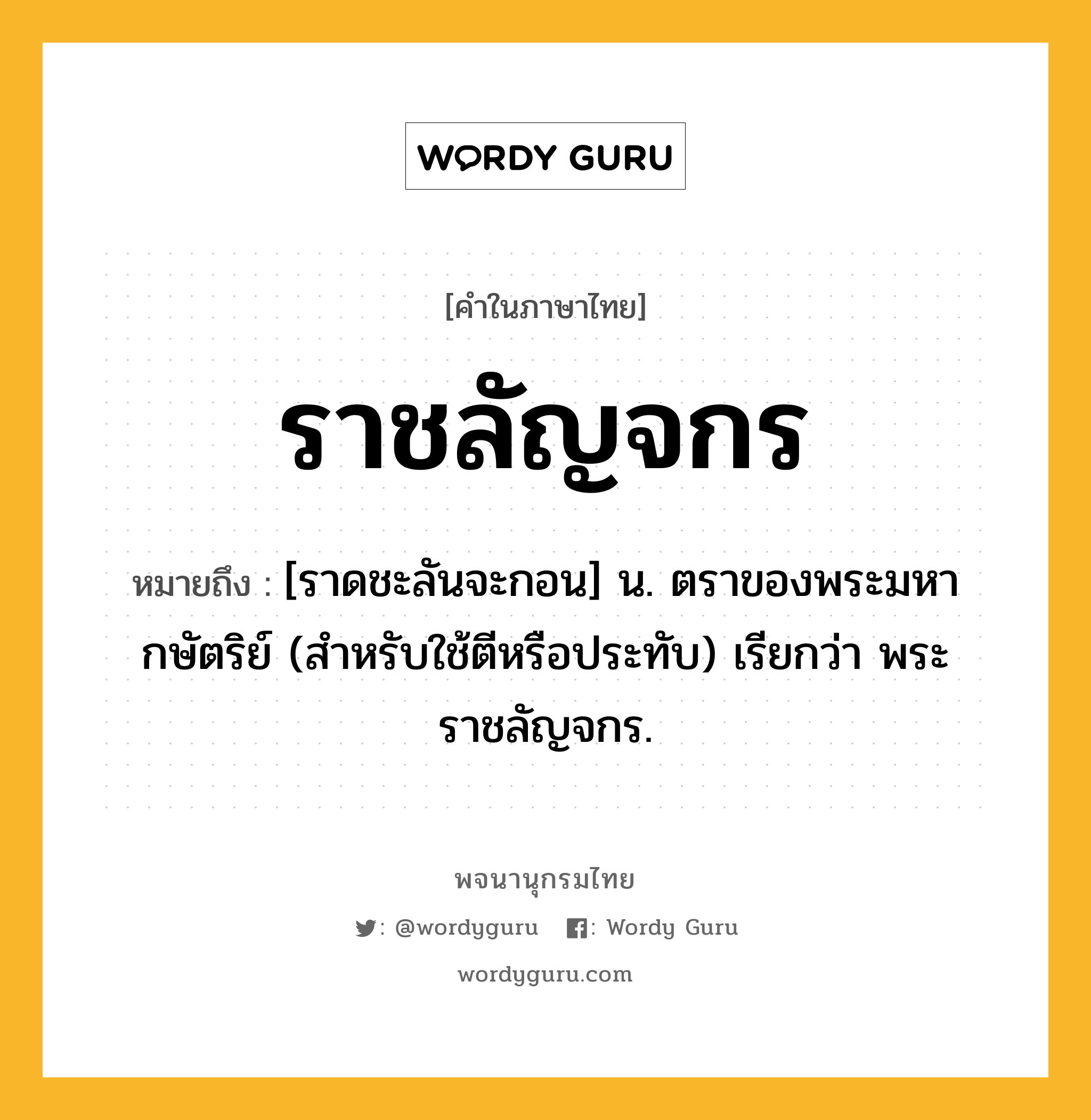 ราชลัญจกร หมายถึงอะไร?, คำในภาษาไทย ราชลัญจกร หมายถึง [ราดชะลันจะกอน] น. ตราของพระมหากษัตริย์ (สำหรับใช้ตีหรือประทับ) เรียกว่า พระราชลัญจกร.