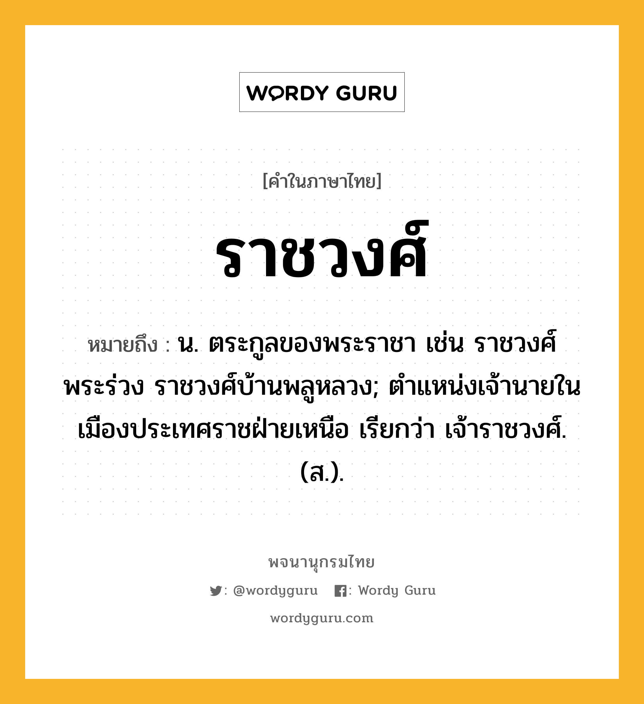 ราชวงศ์ หมายถึงอะไร?, คำในภาษาไทย ราชวงศ์ หมายถึง น. ตระกูลของพระราชา เช่น ราชวงศ์พระร่วง ราชวงศ์บ้านพลูหลวง; ตําแหน่งเจ้านายในเมืองประเทศราชฝ่ายเหนือ เรียกว่า เจ้าราชวงศ์. (ส.).