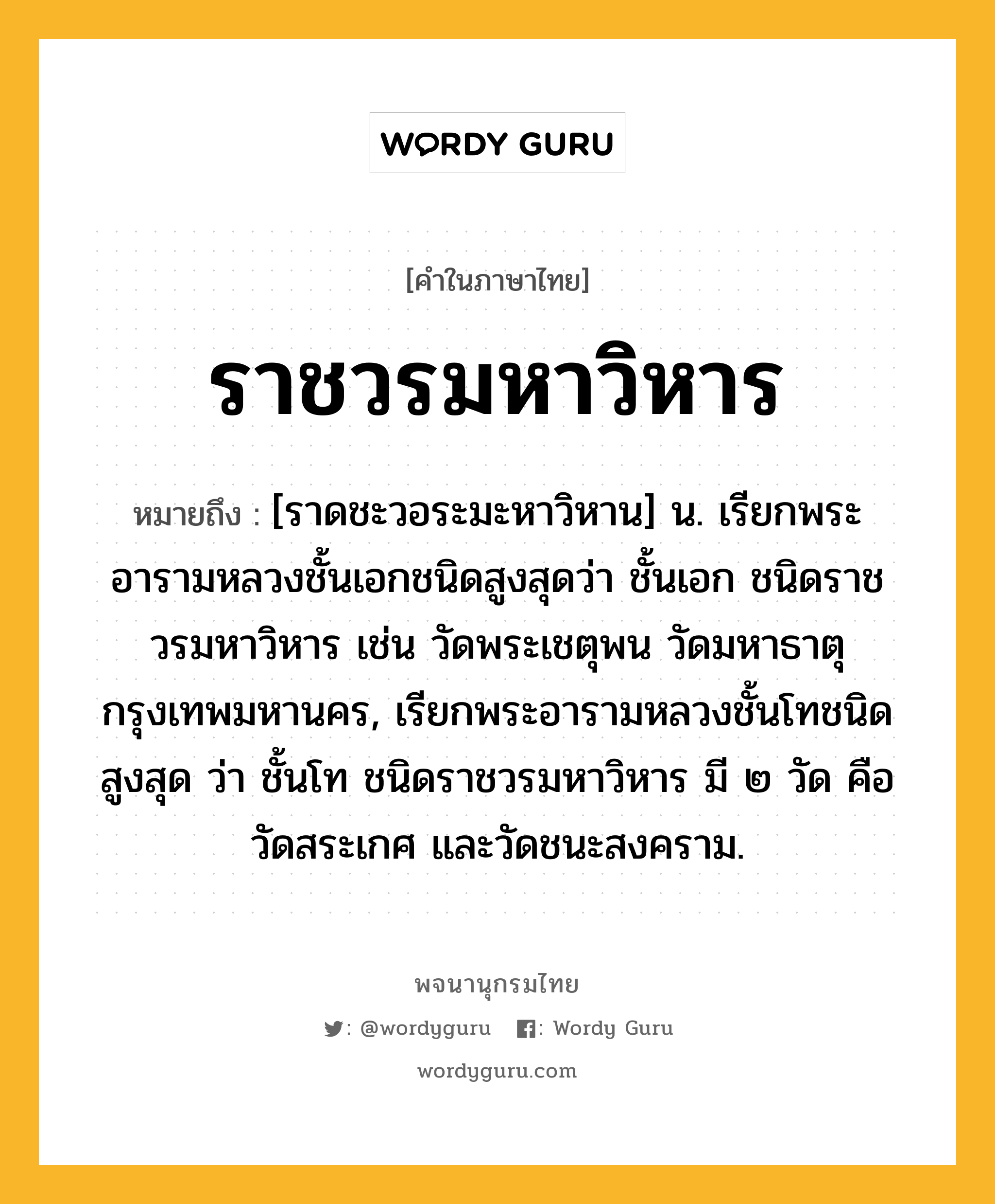 ราชวรมหาวิหาร หมายถึงอะไร?, คำในภาษาไทย ราชวรมหาวิหาร หมายถึง [ราดชะวอระมะหาวิหาน] น. เรียกพระอารามหลวงชั้นเอกชนิดสูงสุดว่า ชั้นเอก ชนิดราชวรมหาวิหาร เช่น วัดพระเชตุพน วัดมหาธาตุ กรุงเทพมหานคร, เรียกพระอารามหลวงชั้นโทชนิดสูงสุด ว่า ชั้นโท ชนิดราชวรมหาวิหาร มี ๒ วัด คือ วัดสระเกศ และวัดชนะสงคราม.