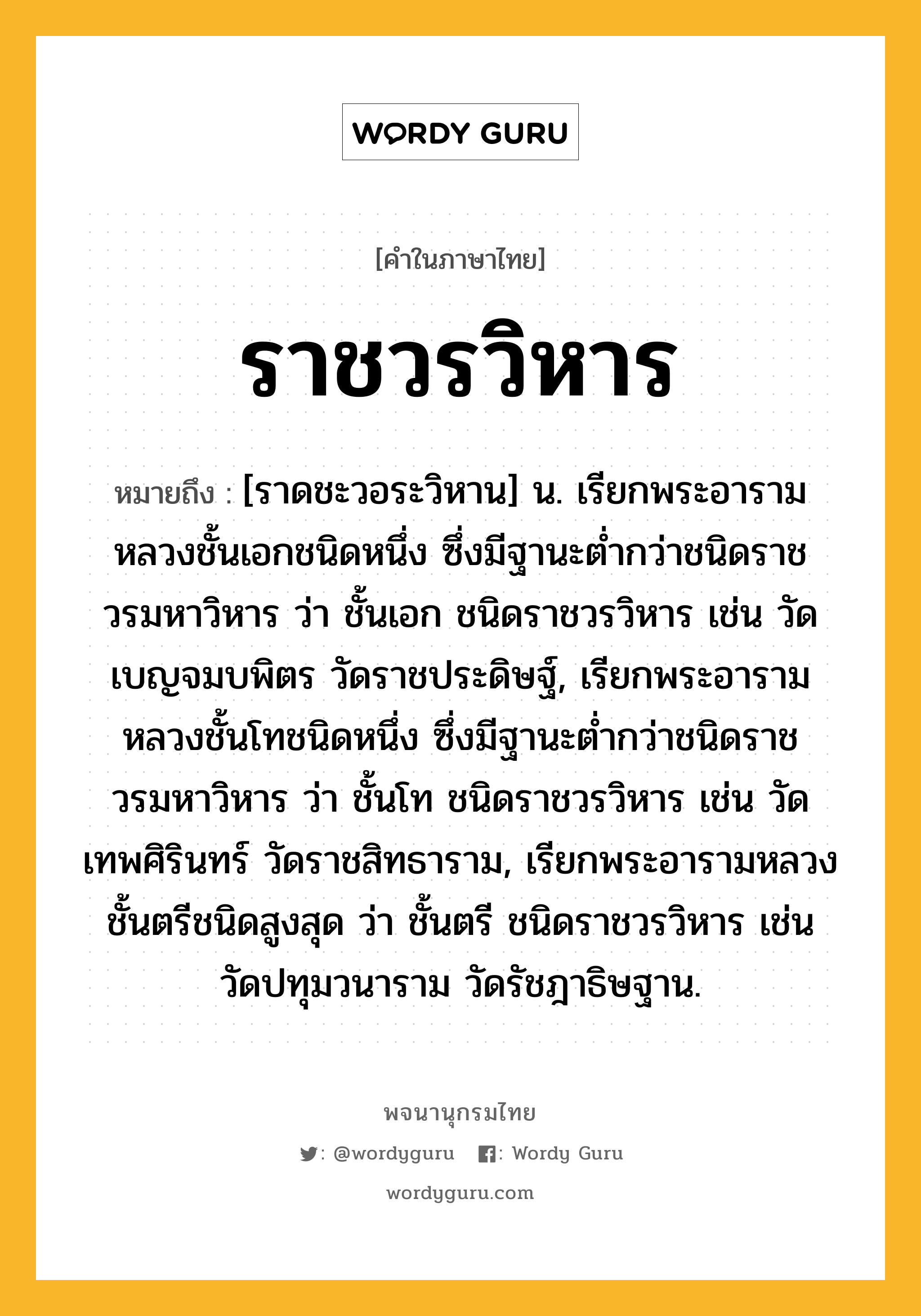 ราชวรวิหาร หมายถึงอะไร?, คำในภาษาไทย ราชวรวิหาร หมายถึง [ราดชะวอระวิหาน] น. เรียกพระอารามหลวงชั้นเอกชนิดหนึ่ง ซึ่งมีฐานะตํ่ากว่าชนิดราชวรมหาวิหาร ว่า ชั้นเอก ชนิดราชวรวิหาร เช่น วัดเบญจมบพิตร วัดราชประดิษฐ์, เรียกพระอารามหลวงชั้นโทชนิดหนึ่ง ซึ่งมีฐานะตํ่ากว่าชนิดราชวรมหาวิหาร ว่า ชั้นโท ชนิดราชวรวิหาร เช่น วัดเทพศิรินทร์ วัดราชสิทธาราม, เรียกพระอารามหลวงชั้นตรีชนิดสูงสุด ว่า ชั้นตรี ชนิดราชวรวิหาร เช่น วัดปทุมวนาราม วัดรัชฎาธิษฐาน.