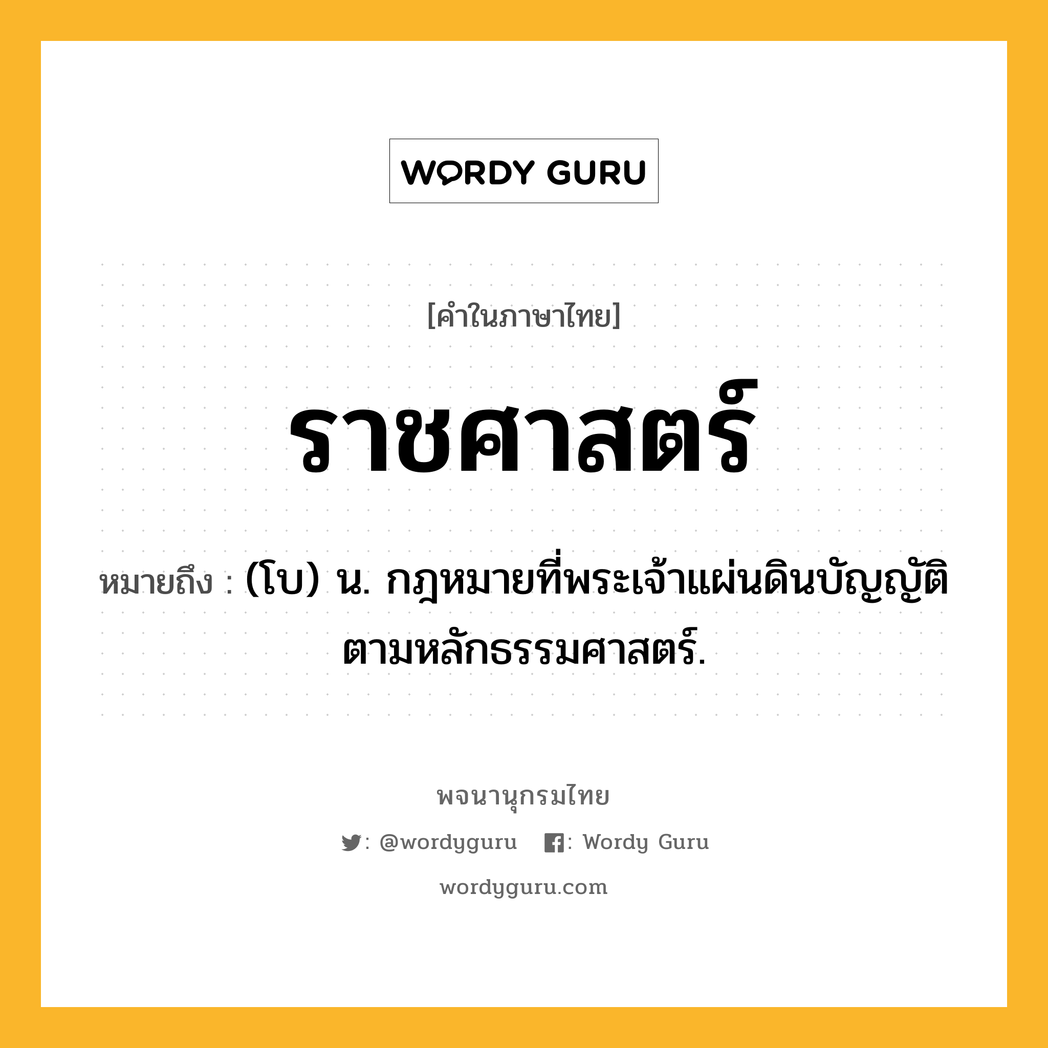 ราชศาสตร์ หมายถึงอะไร?, คำในภาษาไทย ราชศาสตร์ หมายถึง (โบ) น. กฎหมายที่พระเจ้าแผ่นดินบัญญัติตามหลักธรรมศาสตร์.