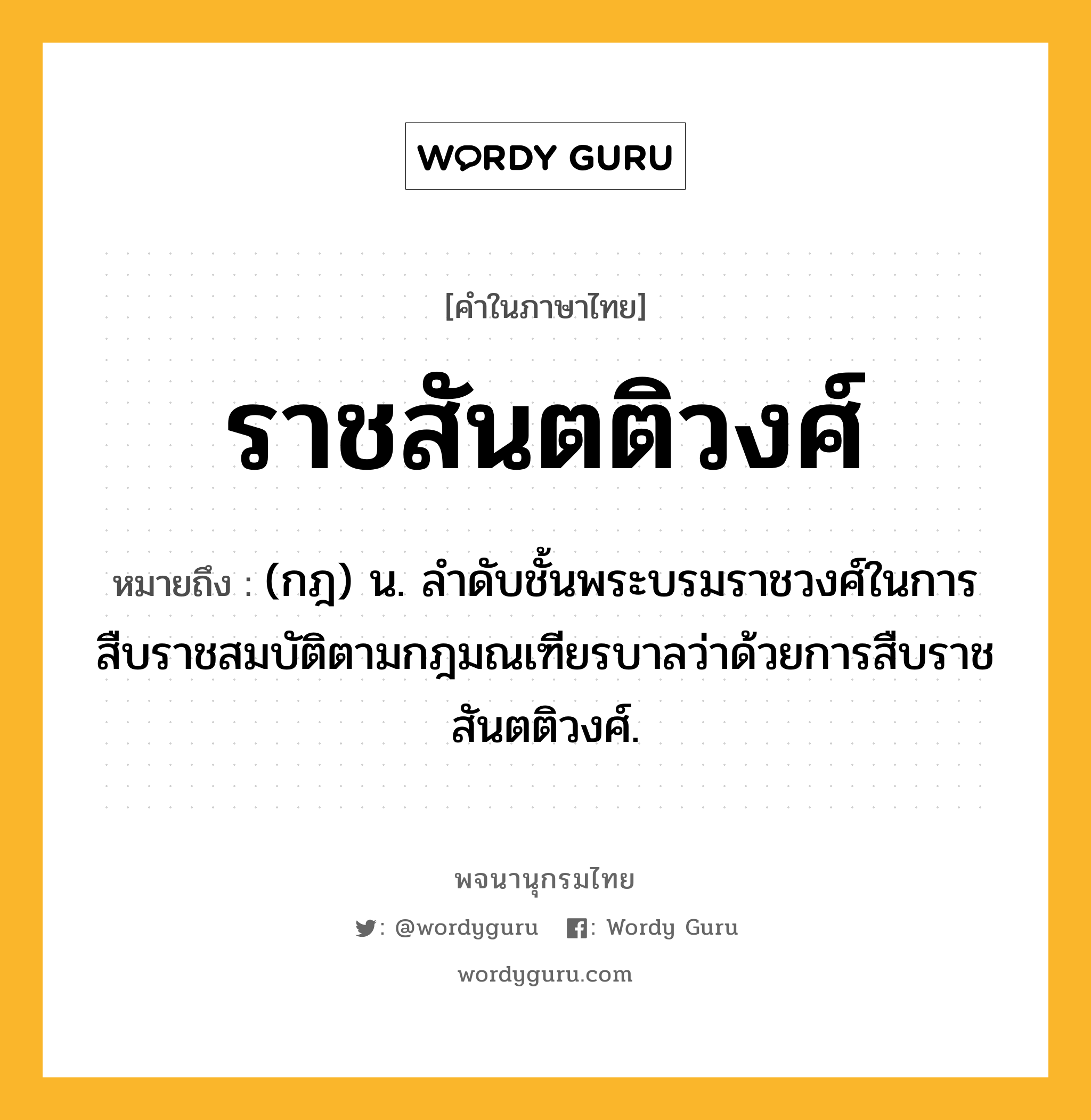 ราชสันตติวงศ์ หมายถึงอะไร?, คำในภาษาไทย ราชสันตติวงศ์ หมายถึง (กฎ) น. ลําดับชั้นพระบรมราชวงศ์ในการสืบราชสมบัติตามกฎมณเฑียรบาลว่าด้วยการสืบราชสันตติวงศ์.