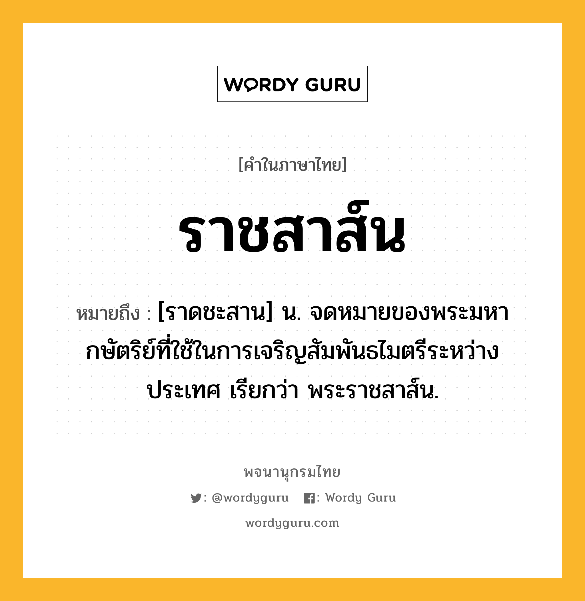 ราชสาส์น หมายถึงอะไร?, คำในภาษาไทย ราชสาส์น หมายถึง [ราดชะสาน] น. จดหมายของพระมหากษัตริย์ที่ใช้ในการเจริญสัมพันธไมตรีระหว่างประเทศ เรียกว่า พระราชสาส์น.