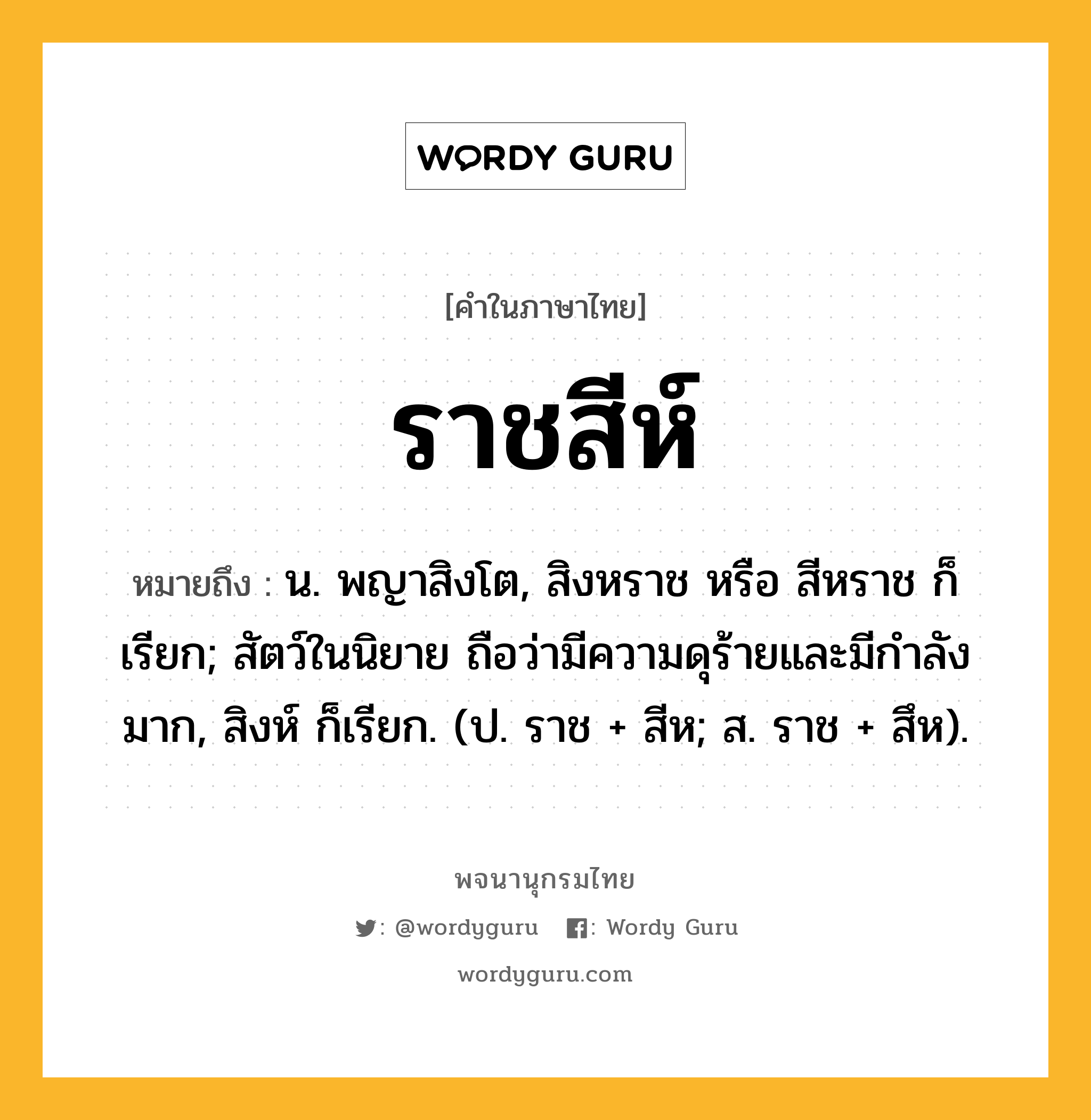 ราชสีห์ หมายถึงอะไร?, คำในภาษาไทย ราชสีห์ หมายถึง น. พญาสิงโต, สิงหราช หรือ สีหราช ก็เรียก; สัตว์ในนิยาย ถือว่ามีความดุร้ายและมีกําลังมาก, สิงห์ ก็เรียก. (ป. ราช + สีห; ส. ราช + สึห).