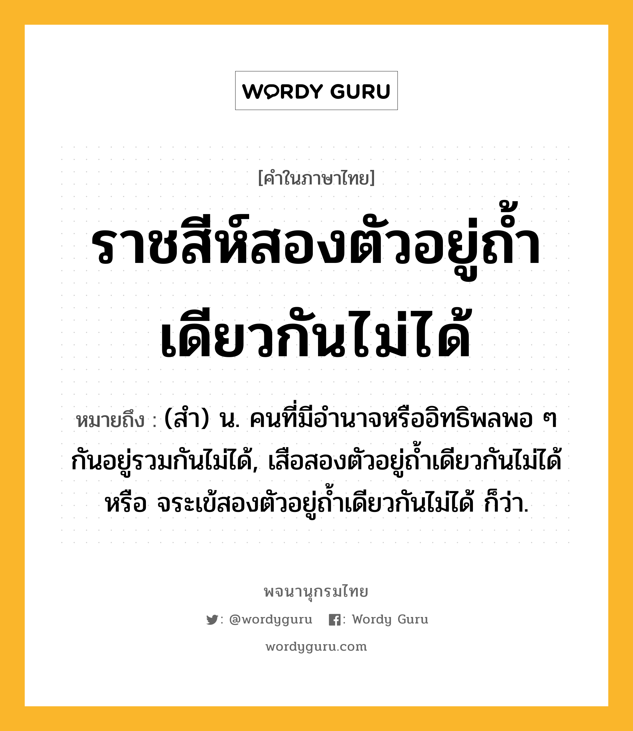 ราชสีห์สองตัวอยู่ถ้ำเดียวกันไม่ได้ หมายถึงอะไร?, คำในภาษาไทย ราชสีห์สองตัวอยู่ถ้ำเดียวกันไม่ได้ หมายถึง (สํา) น. คนที่มีอํานาจหรืออิทธิพลพอ ๆ กันอยู่รวมกันไม่ได้, เสือสองตัวอยู่ถํ้าเดียวกันไม่ได้ หรือ จระเข้สองตัวอยู่ถํ้าเดียวกันไม่ได้ ก็ว่า.