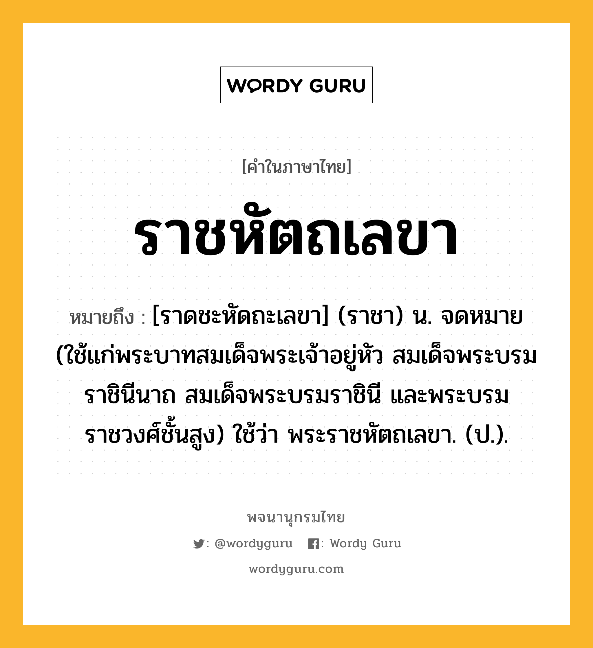 ราชหัตถเลขา หมายถึงอะไร?, คำในภาษาไทย ราชหัตถเลขา หมายถึง [ราดชะหัดถะเลขา] (ราชา) น. จดหมาย (ใช้แก่พระบาทสมเด็จพระเจ้าอยู่หัว สมเด็จพระบรมราชินีนาถ สมเด็จพระบรมราชินี และพระบรมราชวงศ์ชั้นสูง) ใช้ว่า พระราชหัตถเลขา. (ป.).