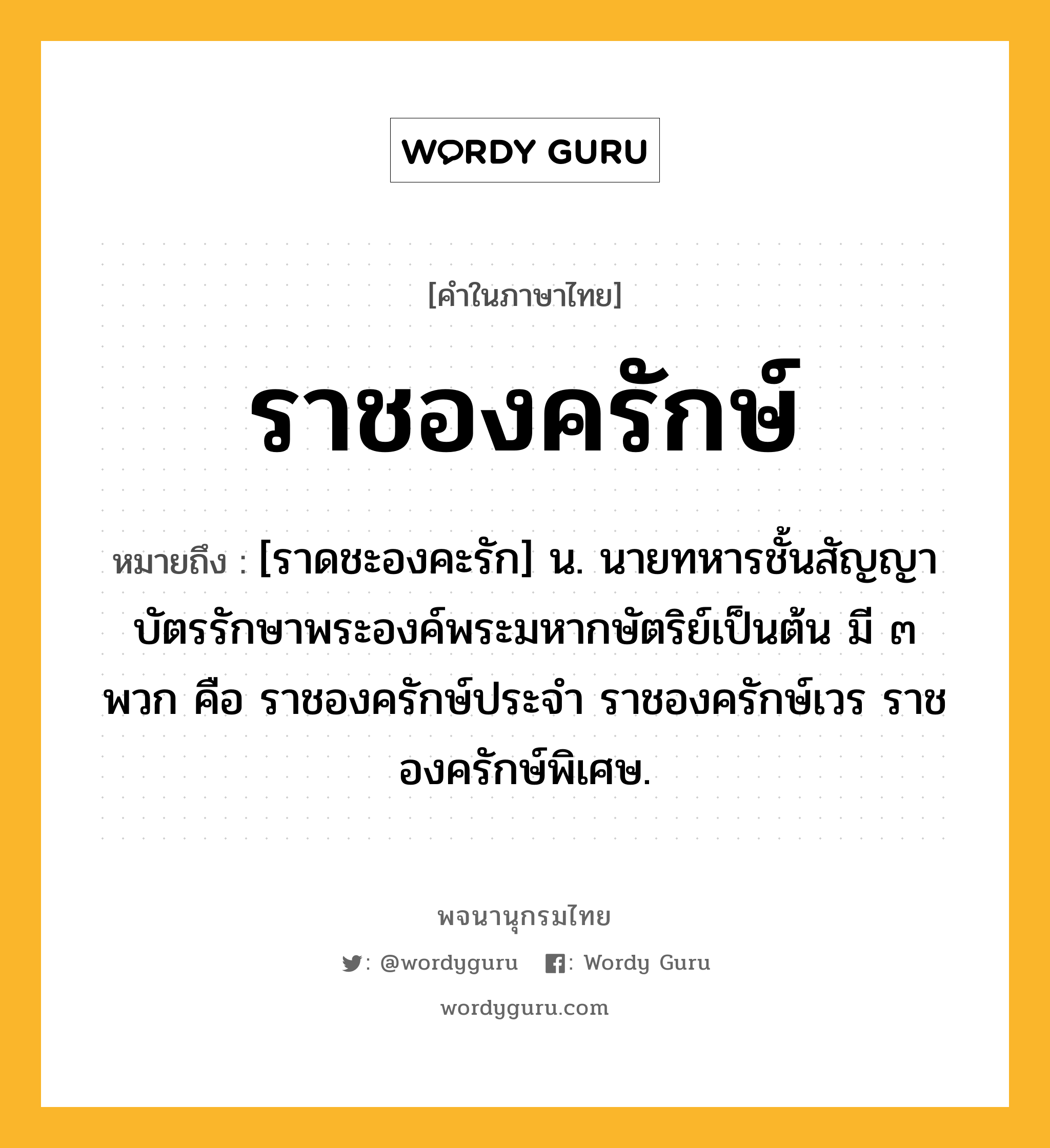 ราชองครักษ์ หมายถึงอะไร?, คำในภาษาไทย ราชองครักษ์ หมายถึง [ราดชะองคะรัก] น. นายทหารชั้นสัญญาบัตรรักษาพระองค์พระมหากษัตริย์เป็นต้น มี ๓ พวก คือ ราชองครักษ์ประจำ ราชองครักษ์เวร ราชองครักษ์พิเศษ.