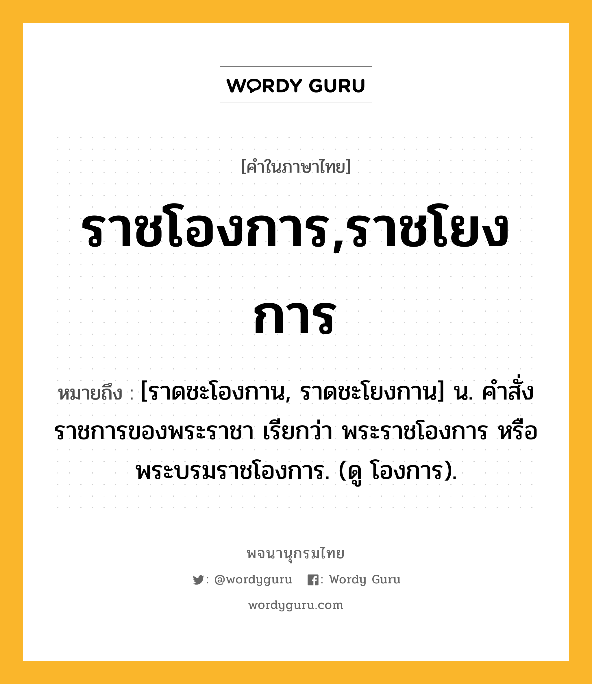 ราชโองการ,ราชโยงการ หมายถึงอะไร?, คำในภาษาไทย ราชโองการ,ราชโยงการ หมายถึง [ราดชะโองกาน, ราดชะโยงกาน] น. คําสั่งราชการของพระราชา เรียกว่า พระราชโองการ หรือ พระบรมราชโองการ. (ดู โองการ).