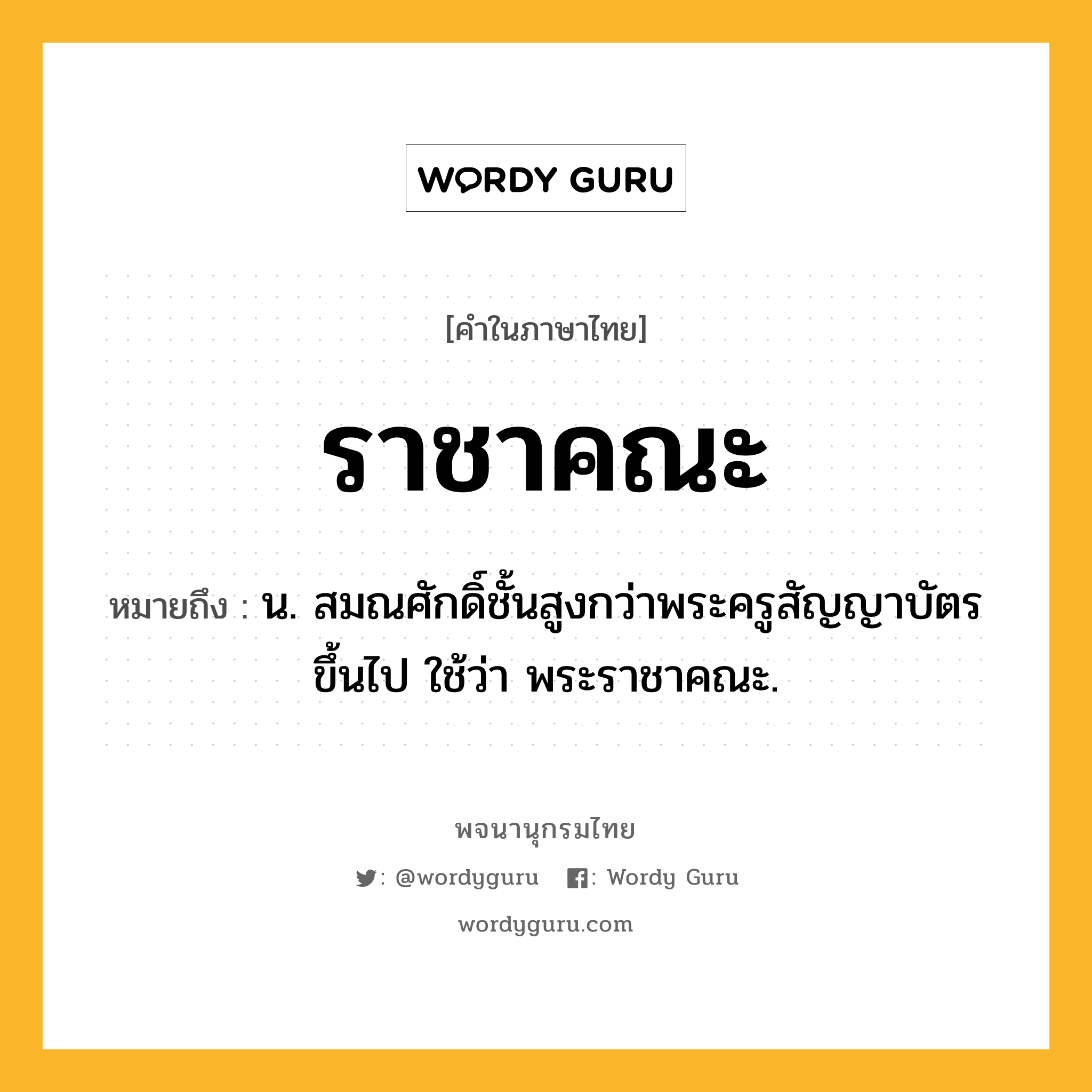 ราชาคณะ หมายถึงอะไร?, คำในภาษาไทย ราชาคณะ หมายถึง น. สมณศักดิ์ชั้นสูงกว่าพระครูสัญญาบัตรขึ้นไป ใช้ว่า พระราชาคณะ.