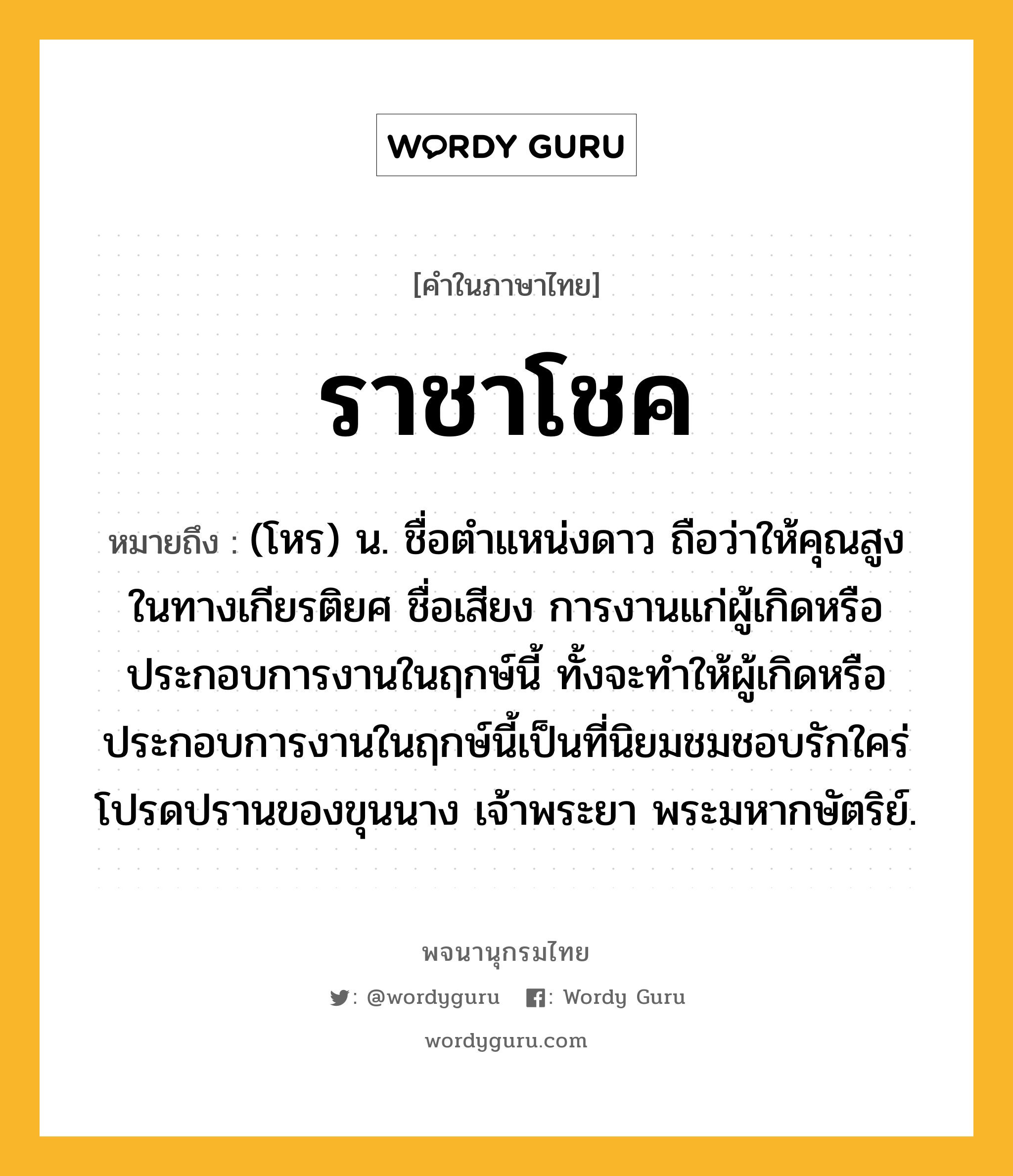 ราชาโชค ความหมาย หมายถึงอะไร?, คำในภาษาไทย ราชาโชค หมายถึง (โหร) น. ชื่อตําแหน่งดาว ถือว่าให้คุณสูงในทางเกียรติยศ ชื่อเสียง การงานแก่ผู้เกิดหรือประกอบการงานในฤกษ์นี้ ทั้งจะทำให้ผู้เกิดหรือประกอบการงานในฤกษ์นี้เป็นที่นิยมชมชอบรักใคร่โปรดปรานของขุนนาง เจ้าพระยา พระมหากษัตริย์.