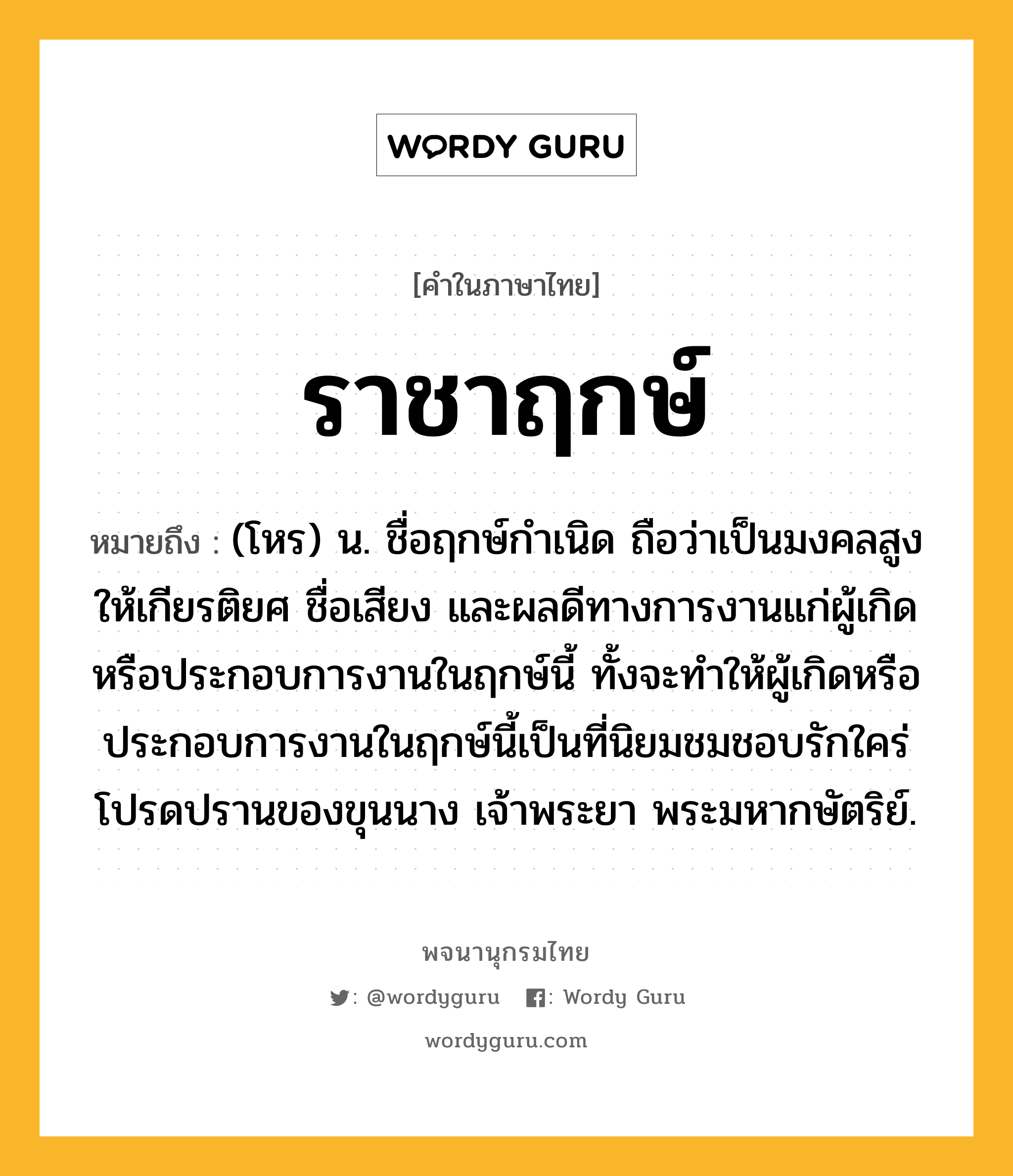 ราชาฤกษ์ หมายถึงอะไร?, คำในภาษาไทย ราชาฤกษ์ หมายถึง (โหร) น. ชื่อฤกษ์กําเนิด ถือว่าเป็นมงคลสูง ให้เกียรติยศ ชื่อเสียง และผลดีทางการงานแก่ผู้เกิดหรือประกอบการงานในฤกษ์นี้ ทั้งจะทําให้ผู้เกิดหรือประกอบการงานในฤกษ์นี้เป็นที่นิยมชมชอบรักใคร่โปรดปรานของขุนนาง เจ้าพระยา พระมหากษัตริย์.