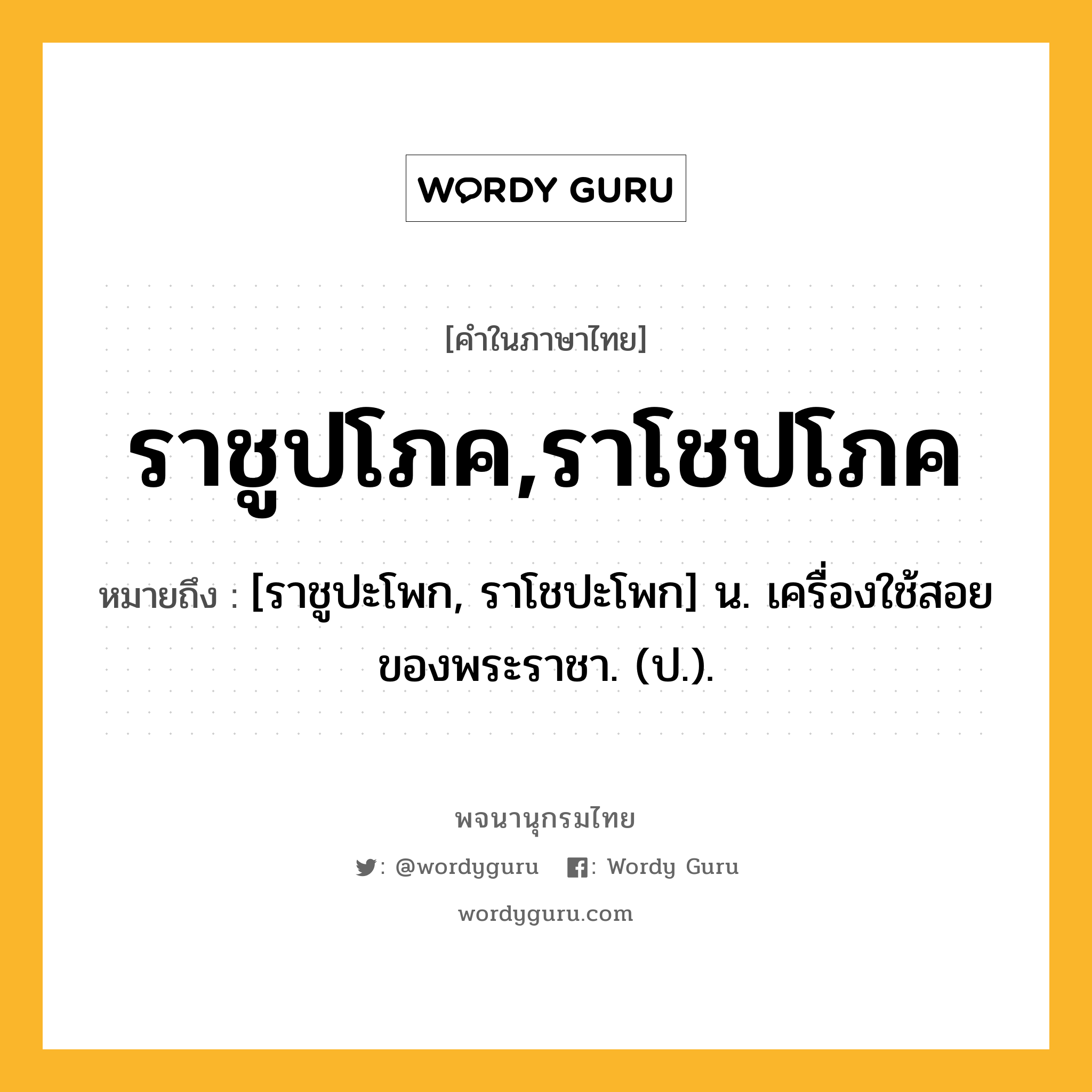 ราชูปโภค,ราโชปโภค ความหมาย หมายถึงอะไร?, คำในภาษาไทย ราชูปโภค,ราโชปโภค หมายถึง [ราชูปะโพก, ราโชปะโพก] น. เครื่องใช้สอยของพระราชา. (ป.).