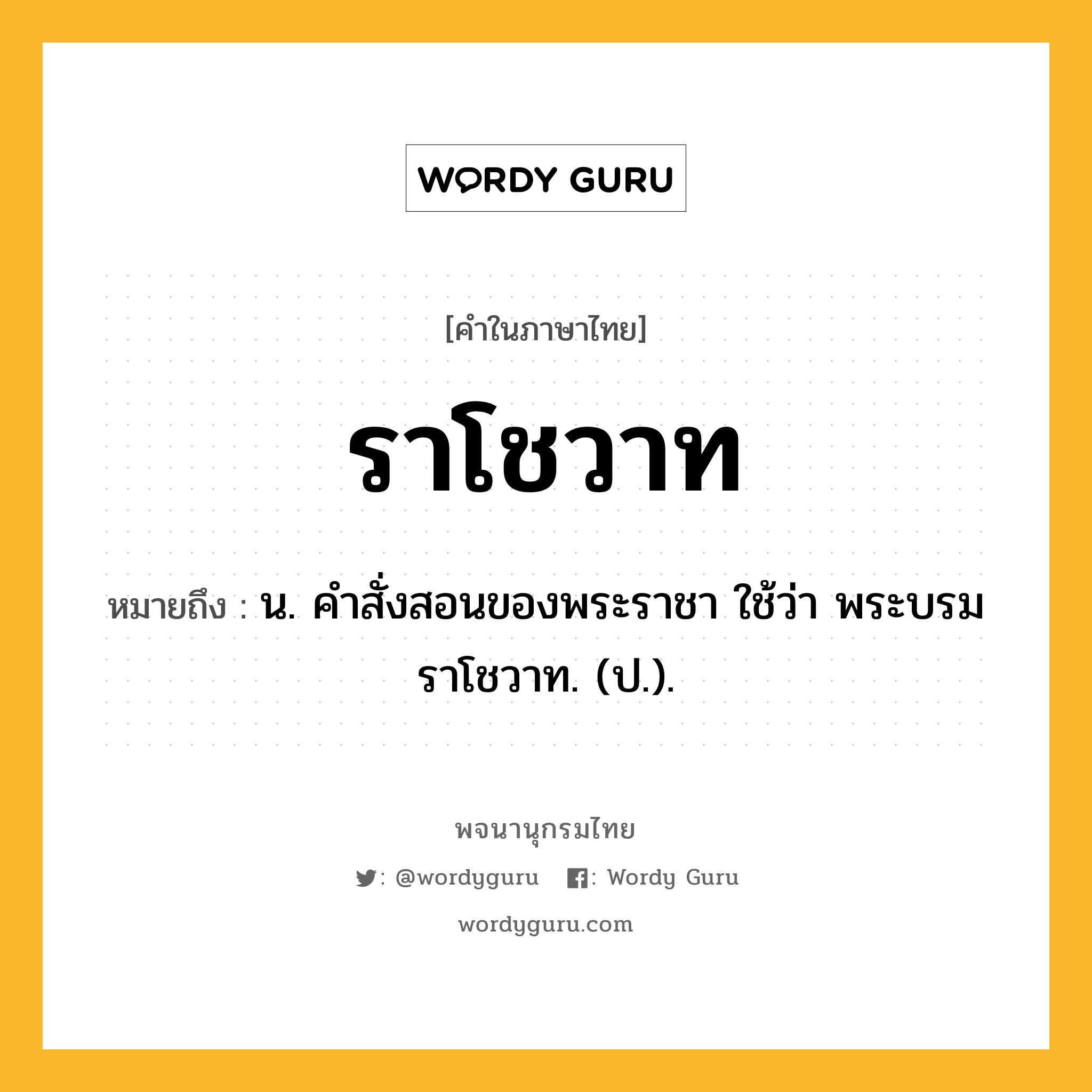 ราโชวาท หมายถึงอะไร?, คำในภาษาไทย ราโชวาท หมายถึง น. คําสั่งสอนของพระราชา ใช้ว่า พระบรมราโชวาท. (ป.).