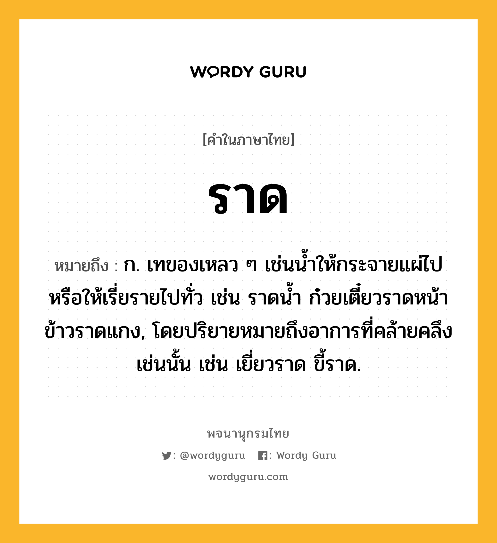 ราด หมายถึงอะไร?, คำในภาษาไทย ราด หมายถึง ก. เทของเหลว ๆ เช่นนํ้าให้กระจายแผ่ไปหรือให้เรี่ยรายไปทั่ว เช่น ราดนํ้า ก๋วยเตี๋ยวราดหน้า ข้าวราดแกง, โดยปริยายหมายถึงอาการที่คล้ายคลึงเช่นนั้น เช่น เยี่ยวราด ขี้ราด.