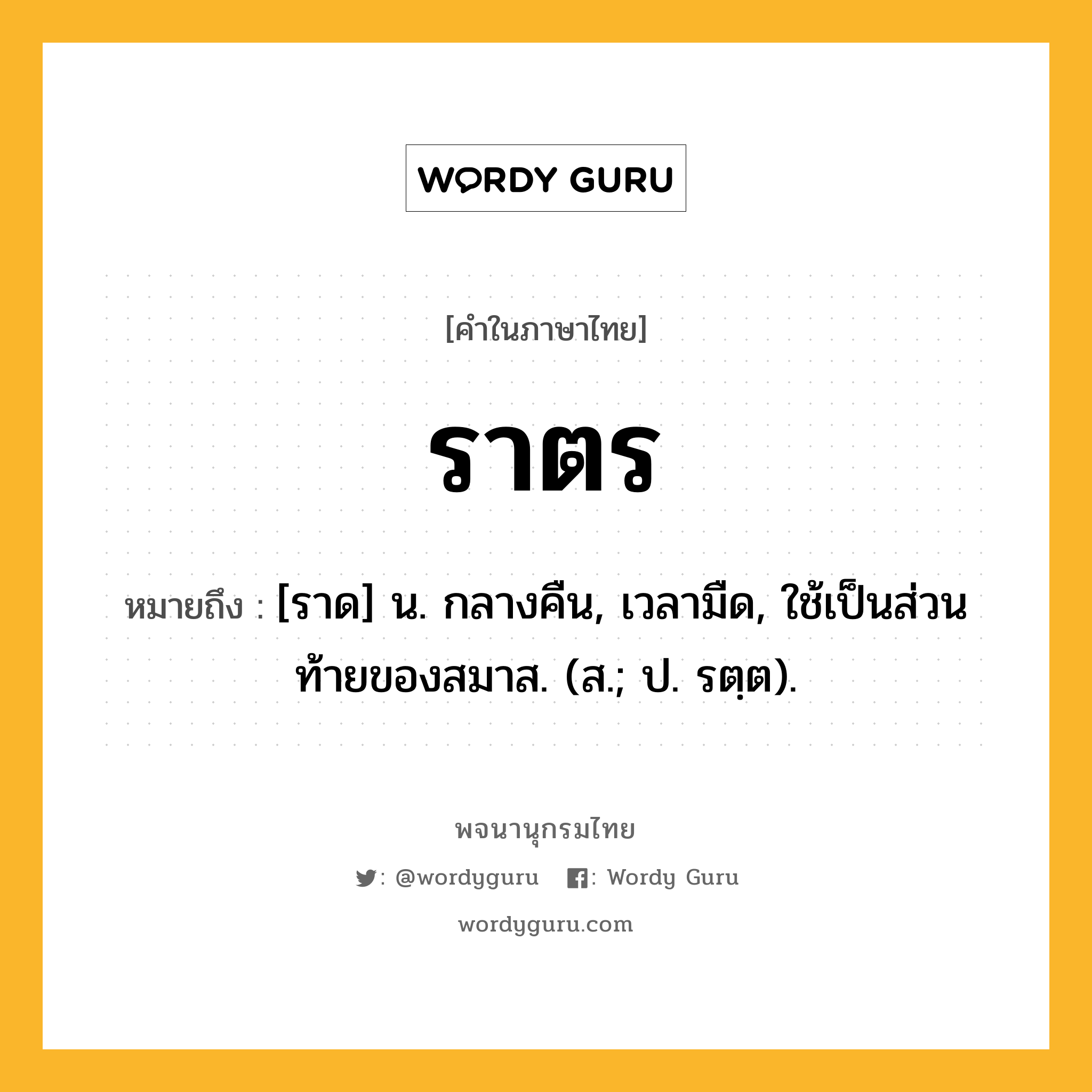 ราตร ความหมาย หมายถึงอะไร?, คำในภาษาไทย ราตร หมายถึง [ราด] น. กลางคืน, เวลามืด, ใช้เป็นส่วนท้ายของสมาส. (ส.; ป. รตฺต).