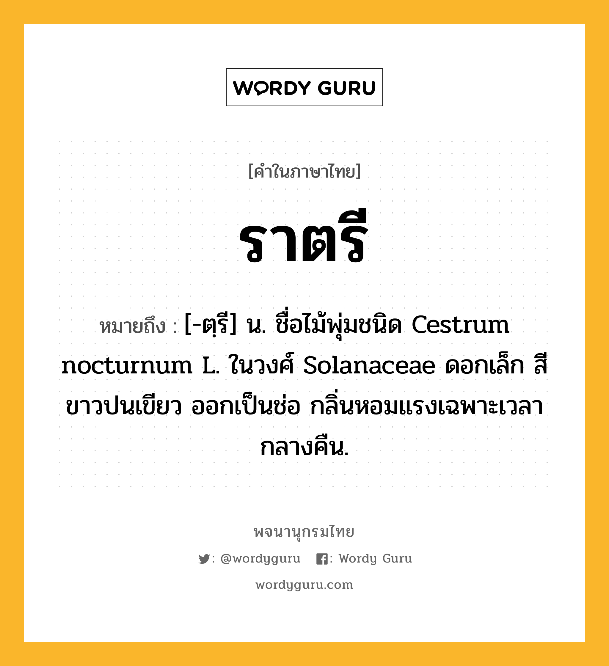 ราตรี ความหมาย หมายถึงอะไร?, คำในภาษาไทย ราตรี หมายถึง [-ตฺรี] น. ชื่อไม้พุ่มชนิด Cestrum nocturnum L. ในวงศ์ Solanaceae ดอกเล็ก สีขาวปนเขียว ออกเป็นช่อ กลิ่นหอมแรงเฉพาะเวลากลางคืน.