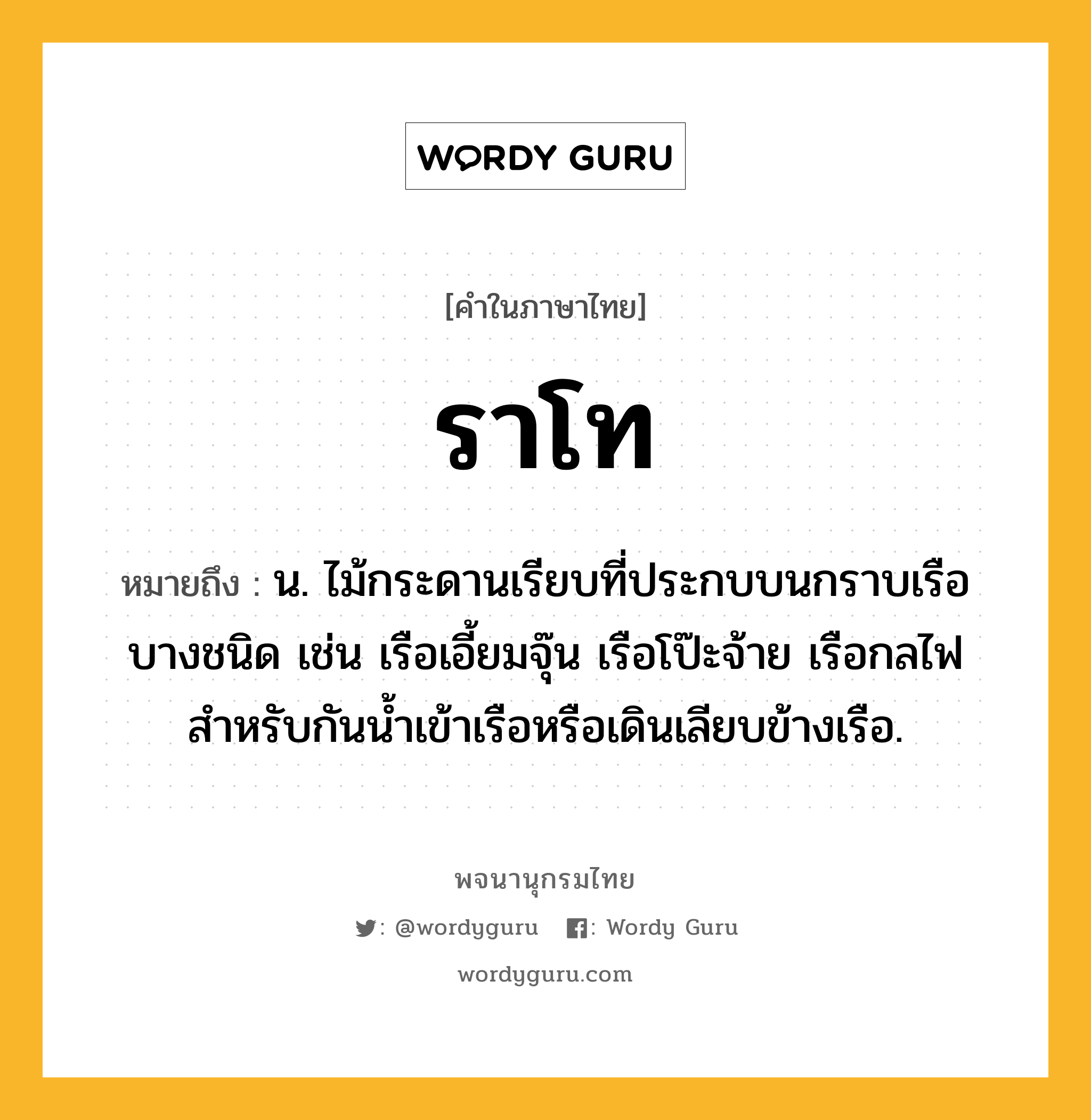 ราโท หมายถึงอะไร?, คำในภาษาไทย ราโท หมายถึง น. ไม้กระดานเรียบที่ประกบบนกราบเรือบางชนิด เช่น เรือเอี้ยมจุ๊น เรือโป๊ะจ้าย เรือกลไฟ สําหรับกันนํ้าเข้าเรือหรือเดินเลียบข้างเรือ.