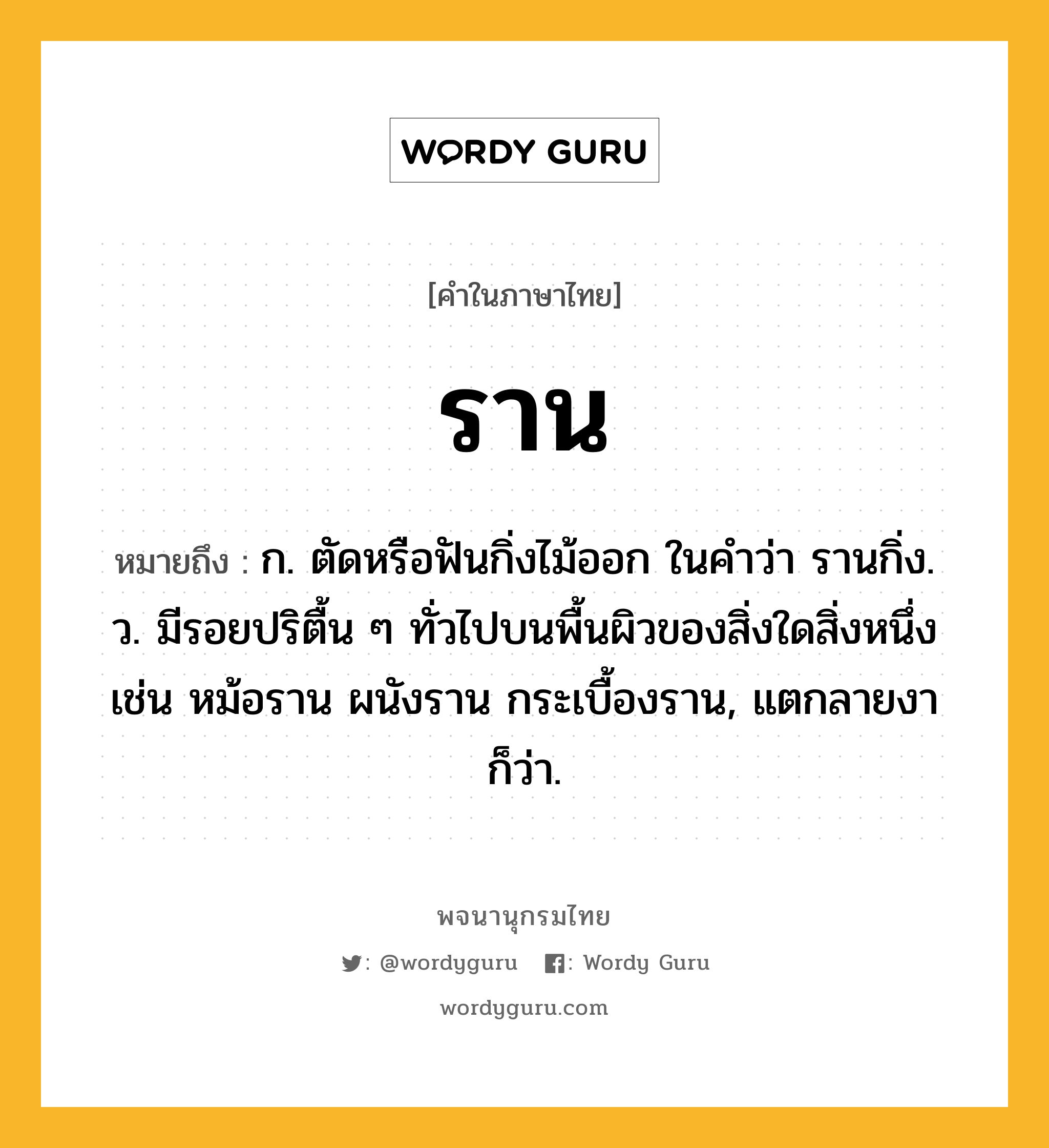 ราน ความหมาย หมายถึงอะไร?, คำในภาษาไทย ราน หมายถึง ก. ตัดหรือฟันกิ่งไม้ออก ในคําว่า รานกิ่ง. ว. มีรอยปริตื้น ๆ ทั่วไปบนพื้นผิวของสิ่งใดสิ่งหนึ่ง เช่น หม้อราน ผนังราน กระเบื้องราน, แตกลายงา ก็ว่า.