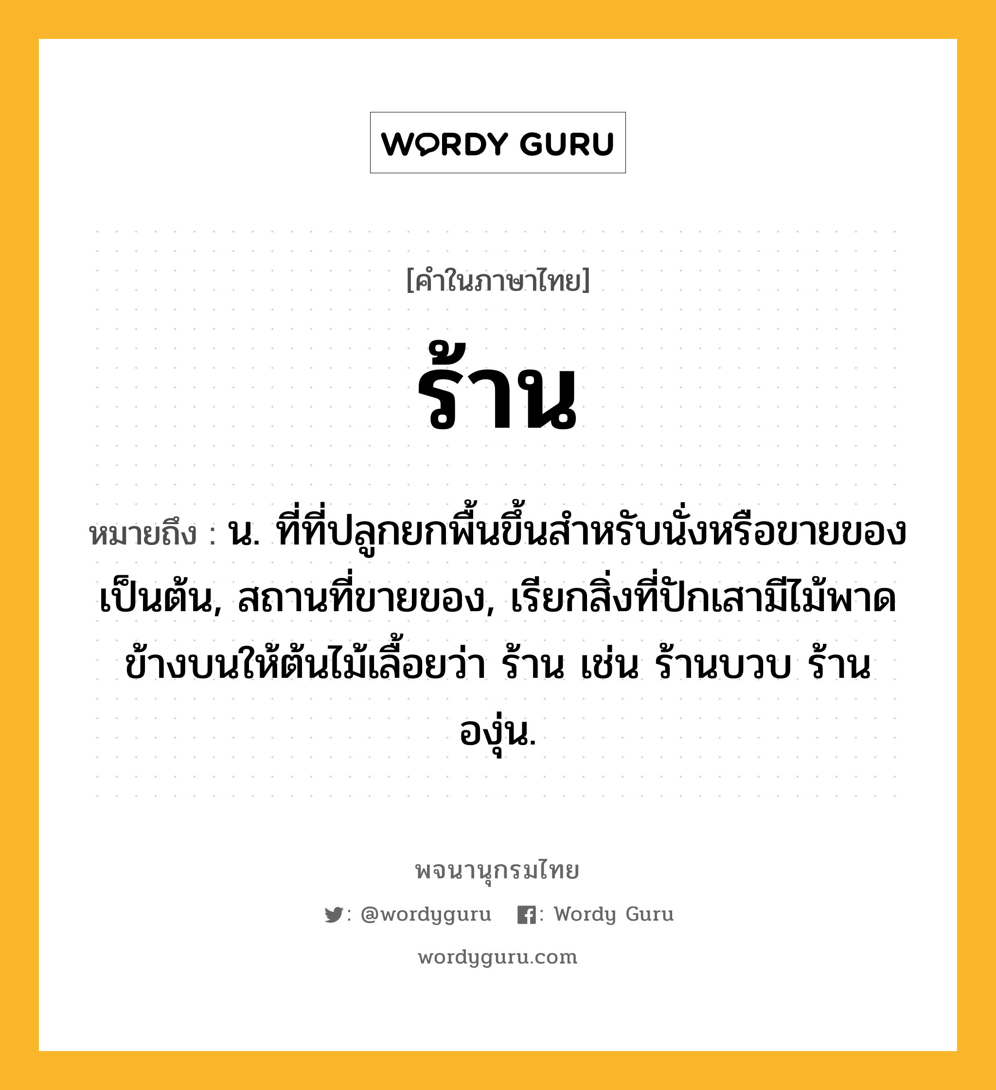 ร้าน หมายถึงอะไร?, คำในภาษาไทย ร้าน หมายถึง น. ที่ที่ปลูกยกพื้นขึ้นสําหรับนั่งหรือขายของเป็นต้น, สถานที่ขายของ, เรียกสิ่งที่ปักเสามีไม้พาดข้างบนให้ต้นไม้เลื้อยว่า ร้าน เช่น ร้านบวบ ร้านองุ่น.