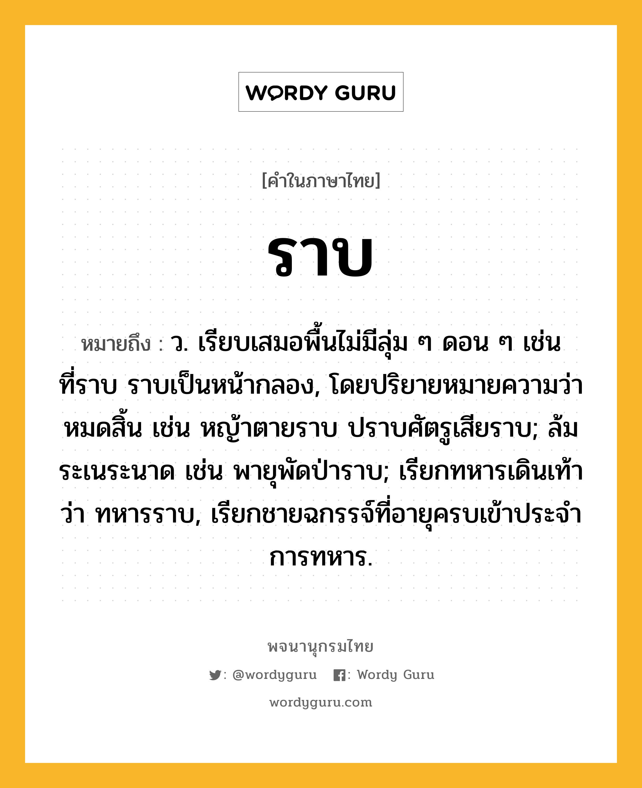 ราบ หมายถึงอะไร?, คำในภาษาไทย ราบ หมายถึง ว. เรียบเสมอพื้นไม่มีลุ่ม ๆ ดอน ๆ เช่น ที่ราบ ราบเป็นหน้ากลอง, โดยปริยายหมายความว่า หมดสิ้น เช่น หญ้าตายราบ ปราบศัตรูเสียราบ; ล้มระเนระนาด เช่น พายุพัดป่าราบ; เรียกทหารเดินเท้าว่า ทหารราบ, เรียกชายฉกรรจ์ที่อายุครบเข้าประจําการทหาร.