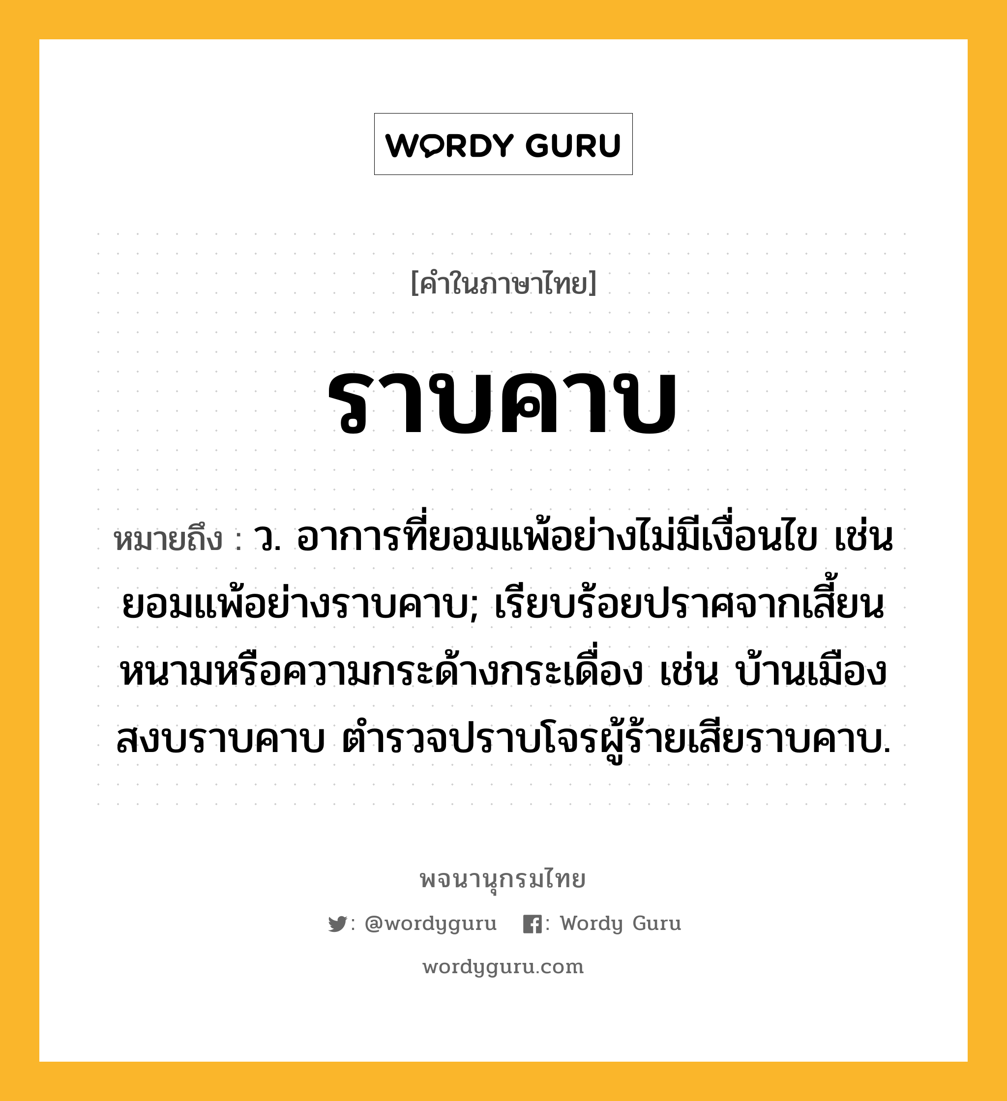 ราบคาบ หมายถึงอะไร?, คำในภาษาไทย ราบคาบ หมายถึง ว. อาการที่ยอมแพ้อย่างไม่มีเงื่อนไข เช่น ยอมแพ้อย่างราบคาบ; เรียบร้อยปราศจากเสี้ยนหนามหรือความกระด้างกระเดื่อง เช่น บ้านเมืองสงบราบคาบ ตำรวจปราบโจรผู้ร้ายเสียราบคาบ.