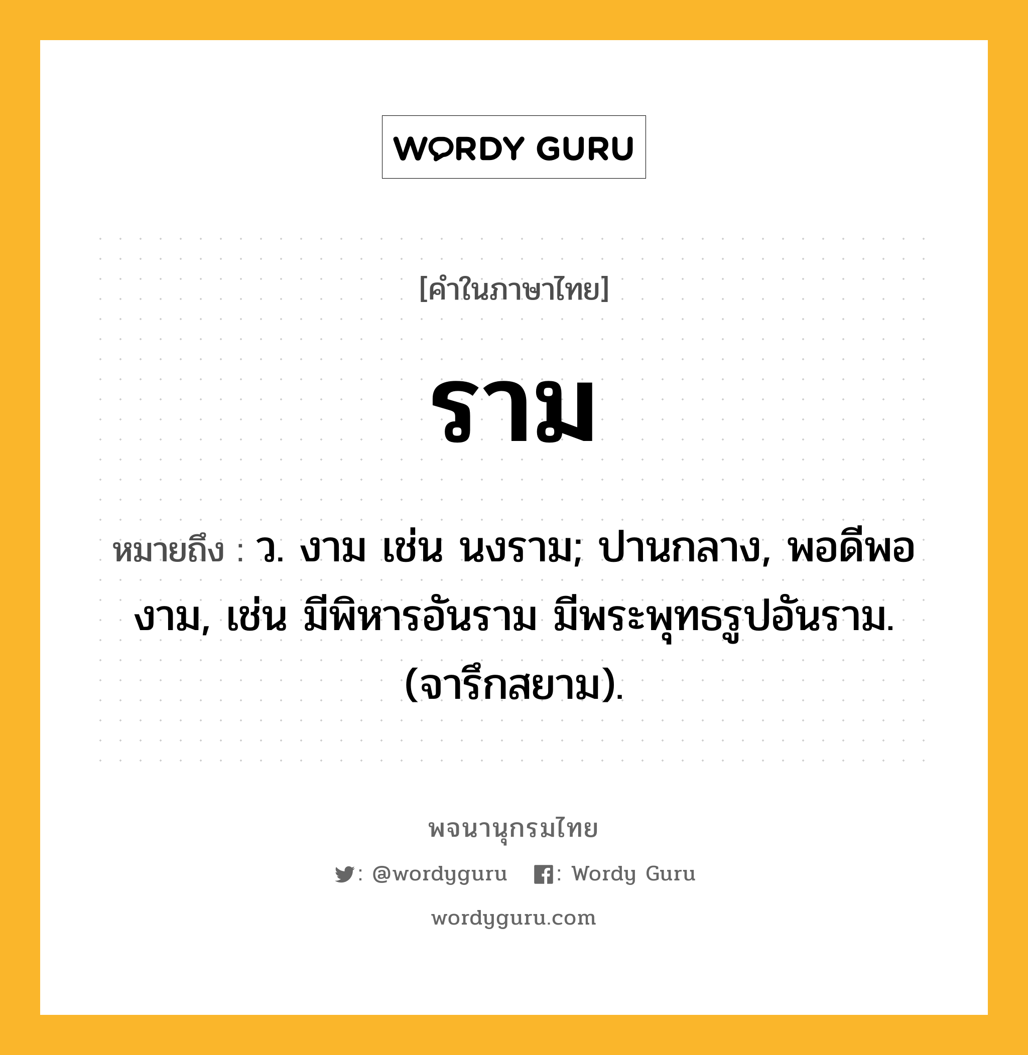 ราม หมายถึงอะไร?, คำในภาษาไทย ราม หมายถึง ว. งาม เช่น นงราม; ปานกลาง, พอดีพองาม, เช่น มีพิหารอันราม มีพระพุทธรูปอันราม. (จารึกสยาม).