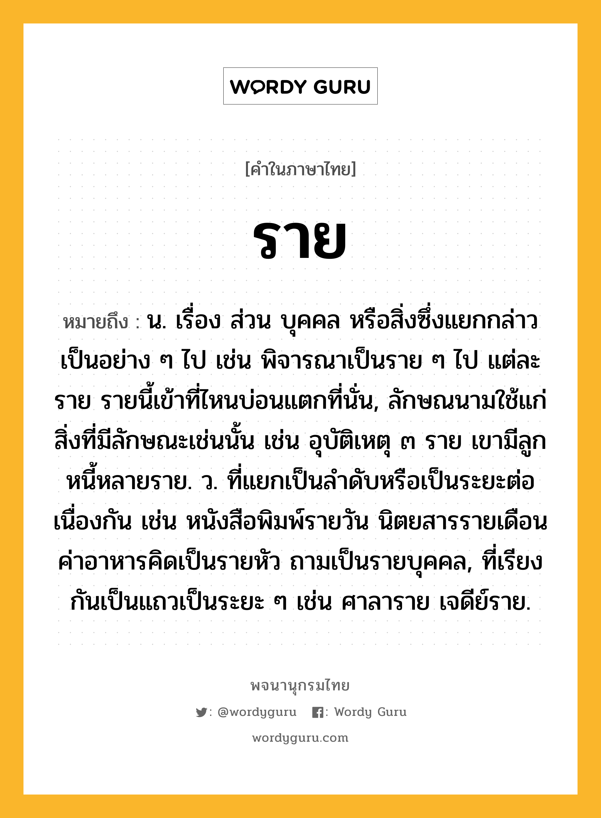 ราย ความหมาย หมายถึงอะไร?, คำในภาษาไทย ราย หมายถึง น. เรื่อง ส่วน บุคคล หรือสิ่งซึ่งแยกกล่าวเป็นอย่าง ๆ ไป เช่น พิจารณาเป็นราย ๆ ไป แต่ละราย รายนี้เข้าที่ไหนบ่อนแตกที่นั่น, ลักษณนามใช้แก่สิ่งที่มีลักษณะเช่นนั้น เช่น อุบัติเหตุ ๓ ราย เขามีลูกหนี้หลายราย. ว. ที่แยกเป็นลําดับหรือเป็นระยะต่อเนื่องกัน เช่น หนังสือพิมพ์รายวัน นิตยสารรายเดือน ค่าอาหารคิดเป็นรายหัว ถามเป็นรายบุคคล, ที่เรียงกันเป็นแถวเป็นระยะ ๆ เช่น ศาลาราย เจดีย์ราย.