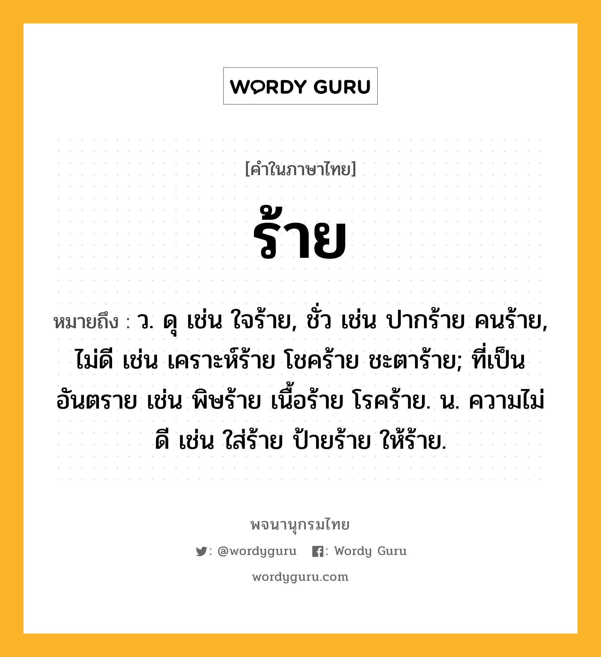 ร้าย หมายถึงอะไร?, คำในภาษาไทย ร้าย หมายถึง ว. ดุ เช่น ใจร้าย, ชั่ว เช่น ปากร้าย คนร้าย, ไม่ดี เช่น เคราะห์ร้าย โชคร้าย ชะตาร้าย; ที่เป็นอันตราย เช่น พิษร้าย เนื้อร้าย โรคร้าย. น. ความไม่ดี เช่น ใส่ร้าย ป้ายร้าย ให้ร้าย.